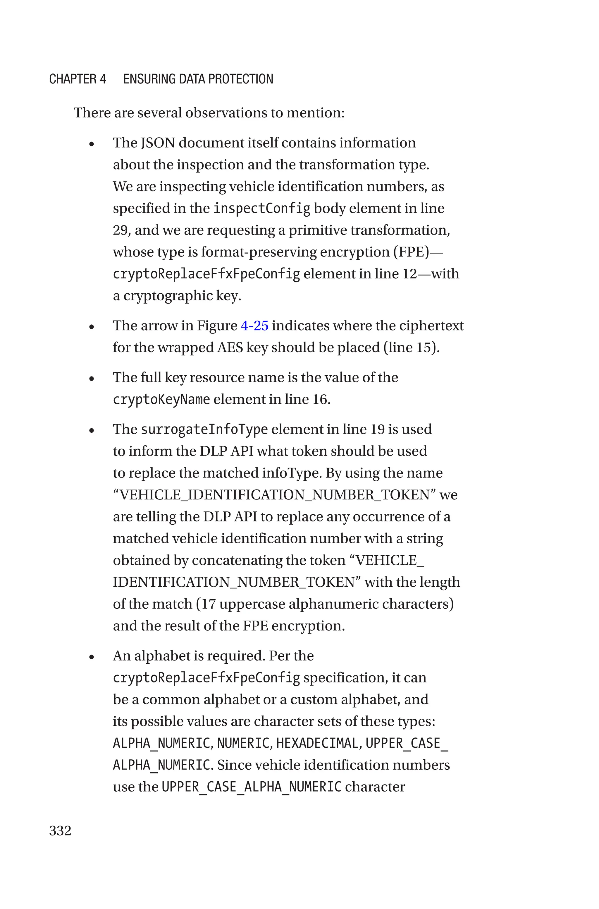 332
There are several observations to mention:
• The JSON document itself contains information
about the inspection and the transformation type.
We are inspecting vehicle identification numbers, as
specified in the inspectConfig body element in line
29, and we are requesting a primitive transformation,
whose type is format-preserving encryption (FPE)—
cryptoReplaceFfxFpeConfig element in line 12—with
a cryptographic key.
• The arrow in Figure 4-25 indicates where the ciphertext
for the wrapped AES key should be placed (line 15).
• The full key resource name is the value of the
cryptoKeyName element in line 16.
• The surrogateInfoType element in line 19 is used
to inform the DLP API what token should be used
to replace the matched infoType. By using the name
“VEHICLE_IDENTIFICATION_NUMBER_TOKEN” we
are telling the DLP API to replace any occurrence of a
matched vehicle identification number with a string
obtained by concatenating the token “VEHICLE_
IDENTIFICATION_NUMBER_TOKEN” with the length
of the match (17 uppercase alphanumeric characters)
and the result of the FPE encryption.
• An alphabet is required. Per the
cryptoReplaceFfxFpeConfig specification, it can
be a common alphabet or a custom alphabet, and
its possible values are character sets of these types:
ALPHA_NUMERIC, NUMERIC, HEXADECIMAL, UPPER_CASE_
ALPHA_NUMERIC. Since vehicle identification numbers
use the UPPER_CASE_ALPHA_NUMERIC character
Chapter 4 Ensuring Data Protection
 