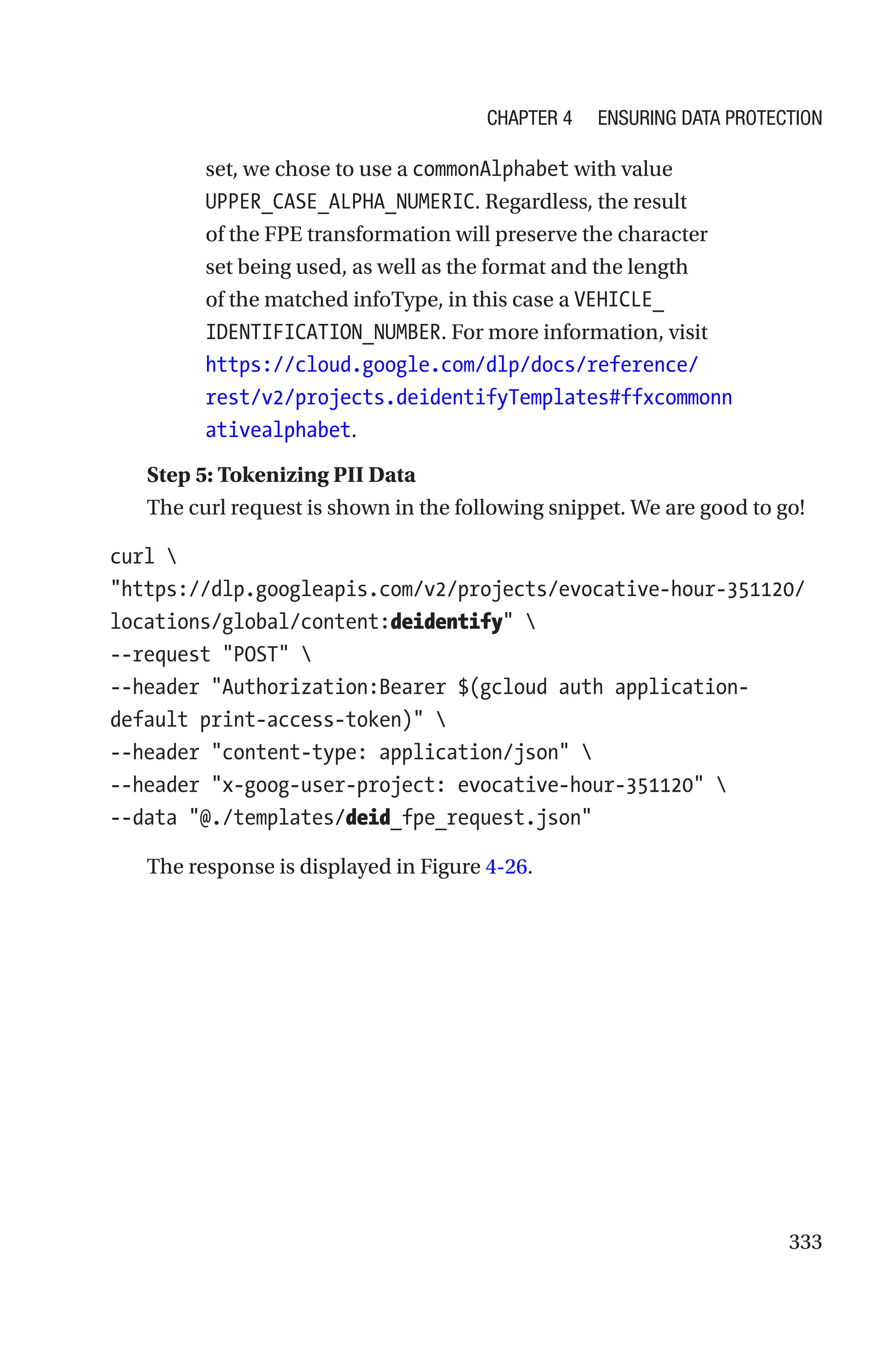 333
set, we chose to use a commonAlphabet with value
UPPER_CASE_ALPHA_NUMERIC. Regardless, the result
of the FPE transformation will preserve the character
set being used, as well as the format and the length
of the matched infoType, in this case a VEHICLE_
IDENTIFICATION_NUMBER. For more information, visit
https://cloud.google.com/dlp/docs/reference/
rest/v2/projects.deidentifyTemplates#ffxcommonn
ativealphabet.
Step 5: Tokenizing PII Data
The curl request is shown in the following snippet. We are good to go!
curl 
https://dlp.googleapis.com/v2/projects/evocative-hour-351120/
locations/global/content:deidentify 
--request POST 
--header Authorization:Bearer $(gcloud auth application-­
default print-access-token) 
--header content-type: application/json 
--header x-goog-user-project: evocative-hour-351120 
--data @./templates/deid_fpe_request.json
The response is displayed in Figure 4-26.
Chapter 4 Ensuring Data Protection
 