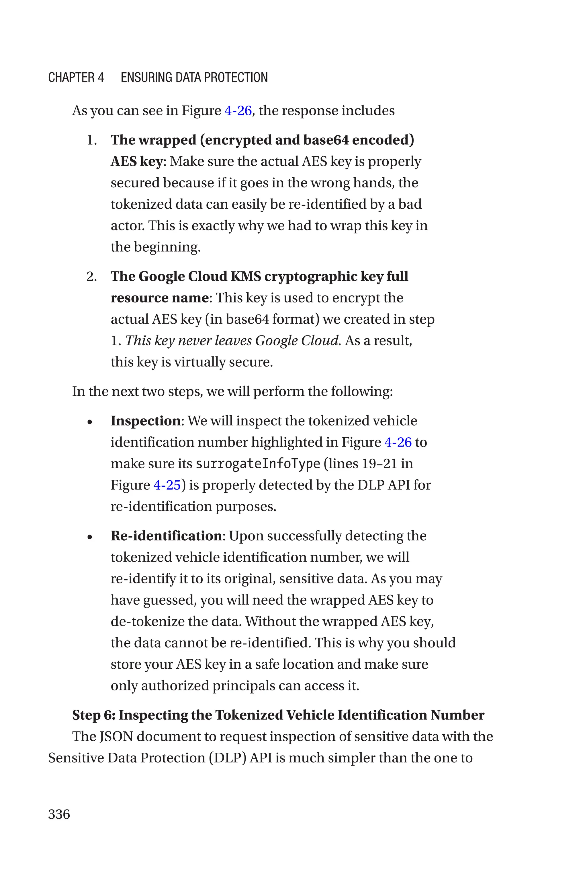 336
As you can see in Figure 4-26, the response includes
1. The wrapped (encrypted and base64 encoded)
AES key: Make sure the actual AES key is properly
secured because if it goes in the wrong hands, the
tokenized data can easily be re-identified by a bad
actor. This is exactly why we had to wrap this key in
the beginning.
2. The Google Cloud KMS cryptographic key full
resource name: This key is used to encrypt the
actual AES key (in base64 format) we created in step
1. This key never leaves Google Cloud. As a result,
this key is virtually secure.
In the next two steps, we will perform the following:
• Inspection: We will inspect the tokenized vehicle
identification number highlighted in Figure 4-26 to
make sure its surrogateInfoType (lines 19–21 in
Figure 4-25) is properly detected by the DLP API for
re-­identification purposes.
• Re-identification: Upon successfully detecting the
tokenized vehicle identification number, we will
re-­
identify it to its original, sensitive data. As you may
have guessed, you will need the wrapped AES key to
de-tokenize the data. Without the wrapped AES key,
the data cannot be re-identified. This is why you should
store your AES key in a safe location and make sure
only authorized principals can access it.
Step 6: Inspecting the Tokenized Vehicle Identification Number
The JSON document to request inspection of sensitive data with the
Sensitive Data Protection (DLP) API is much simpler than the one to
Chapter 4 Ensuring Data Protection
 