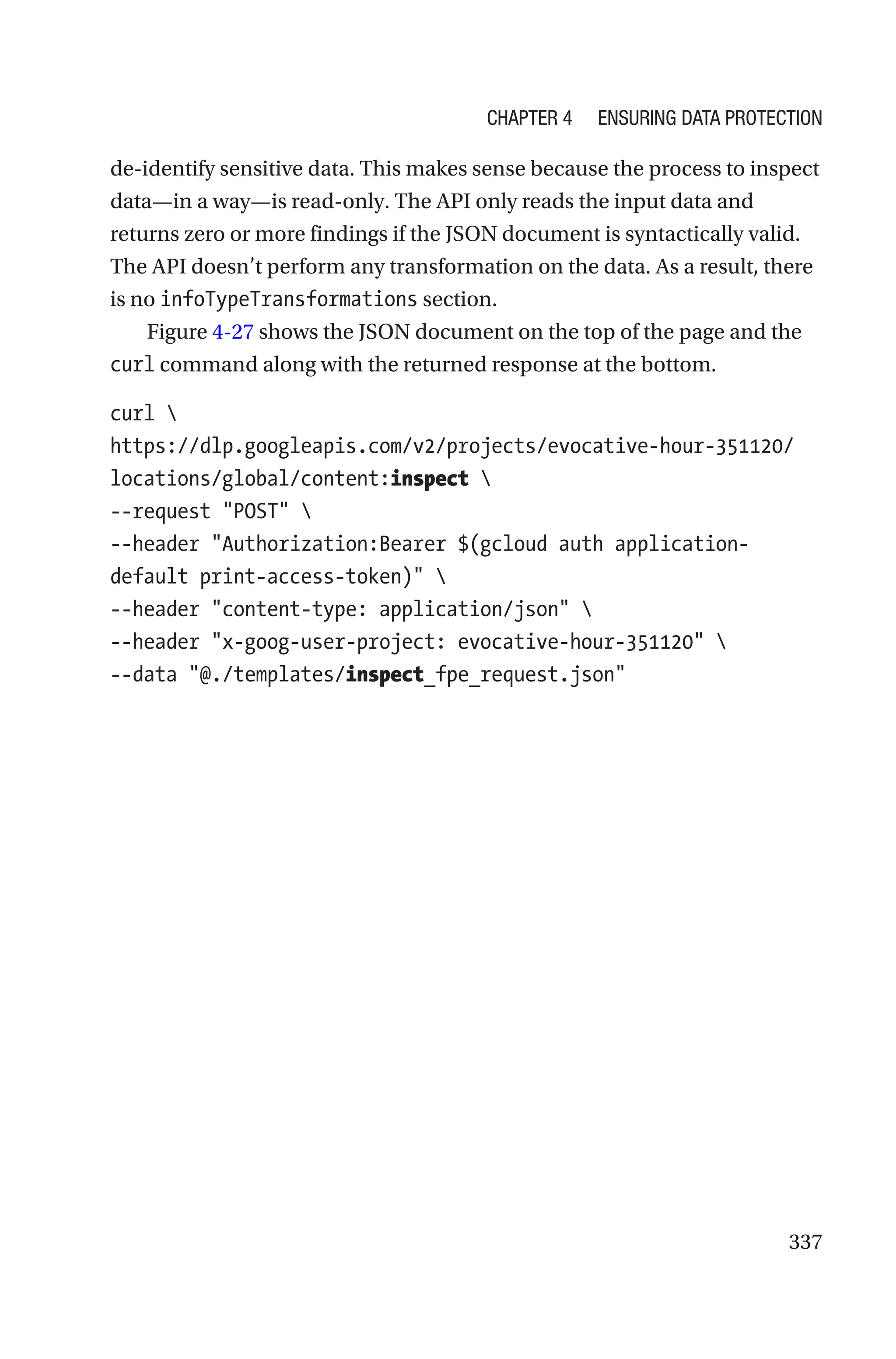 337
de-­
identify sensitive data. This makes sense because the process to inspect
data—in a way—is read-only. The API only reads the input data and
returns zero or more findings if the JSON document is syntactically valid.
The API doesn’t perform any transformation on the data. As a result, there
is no infoTypeTransformations section.
Figure 4-27 shows the JSON document on the top of the page and the
curl command along with the returned response at the bottom.
curl 
https://dlp.googleapis.com/v2/projects/evocative-hour-351120/
locations/global/content:inspect 
--request POST 
--header Authorization:Bearer $(gcloud auth application-­
default print-access-token) 
--header content-type: application/json 
--header x-goog-user-project: evocative-hour-351120 
--data @./templates/inspect_fpe_request.json
Chapter 4 Ensuring Data Protection
 