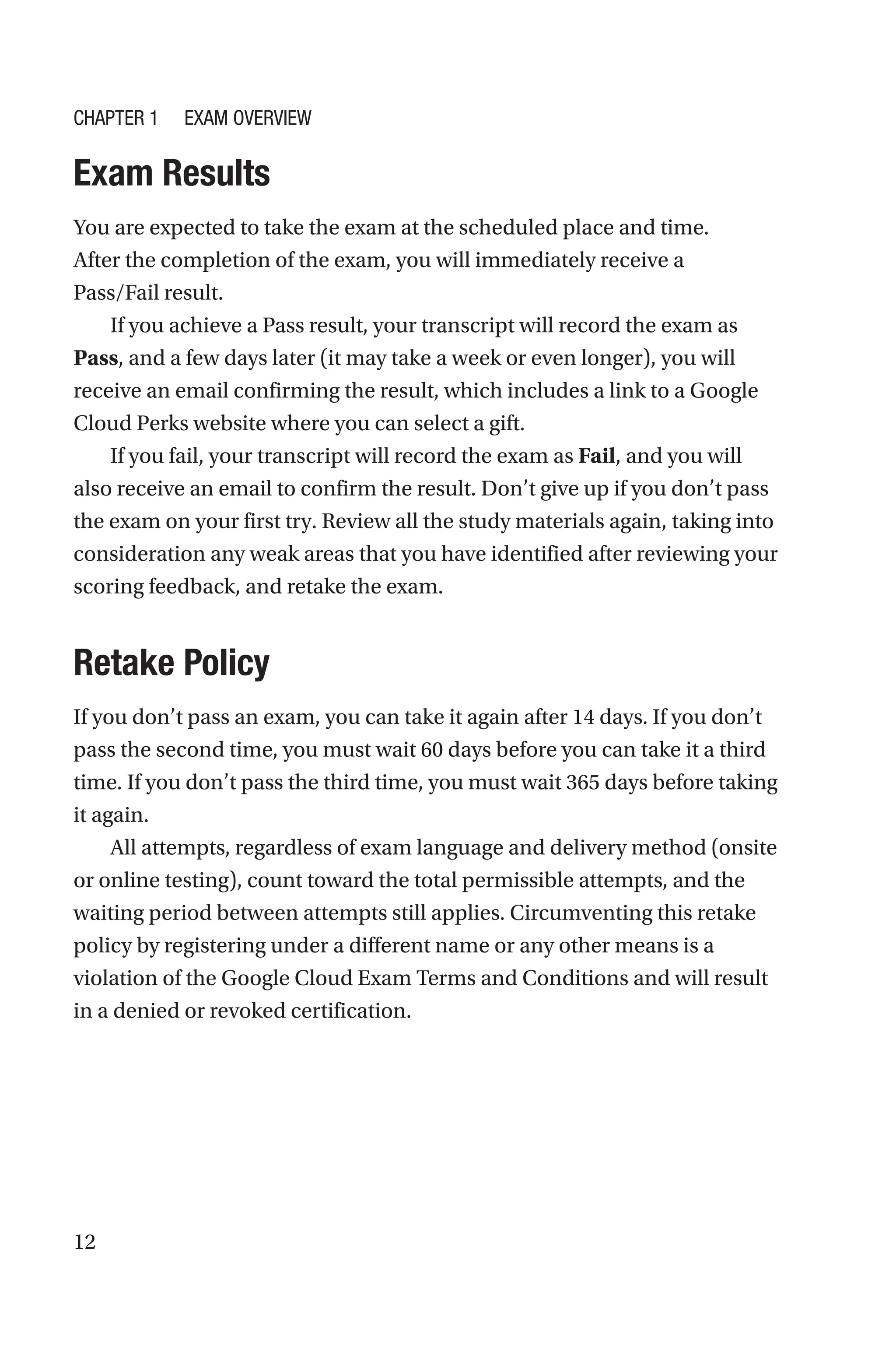 12
Exam Results
You are expected to take the exam at the scheduled place and time.
After the completion of the exam, you will immediately receive a
Pass/Fail result.
If you achieve a Pass result, your transcript will record the exam as
Pass, and a few days later (it may take a week or even longer), you will
receive an email confirming the result, which includes a link to a Google
Cloud Perks website where you can select a gift.
If you fail, your transcript will record the exam as Fail, and you will
also receive an email to confirm the result. Don’t give up if you don’t pass
the exam on your first try. Review all the study materials again, taking into
consideration any weak areas that you have identified after reviewing your
scoring feedback, and retake the exam.
Retake Policy
If you don’t pass an exam, you can take it again after 14 days. If you don’t
pass the second time, you must wait 60 days before you can take it a third
time. If you don’t pass the third time, you must wait 365 days before taking
it again.
All attempts, regardless of exam language and delivery method (onsite
or online testing), count toward the total permissible attempts, and the
waiting period between attempts still applies. Circumventing this retake
policy by registering under a different name or any other means is a
violation of the Google Cloud Exam Terms and Conditions and will result
in a denied or revoked certification.
Chapter 1 Exam Overview
 