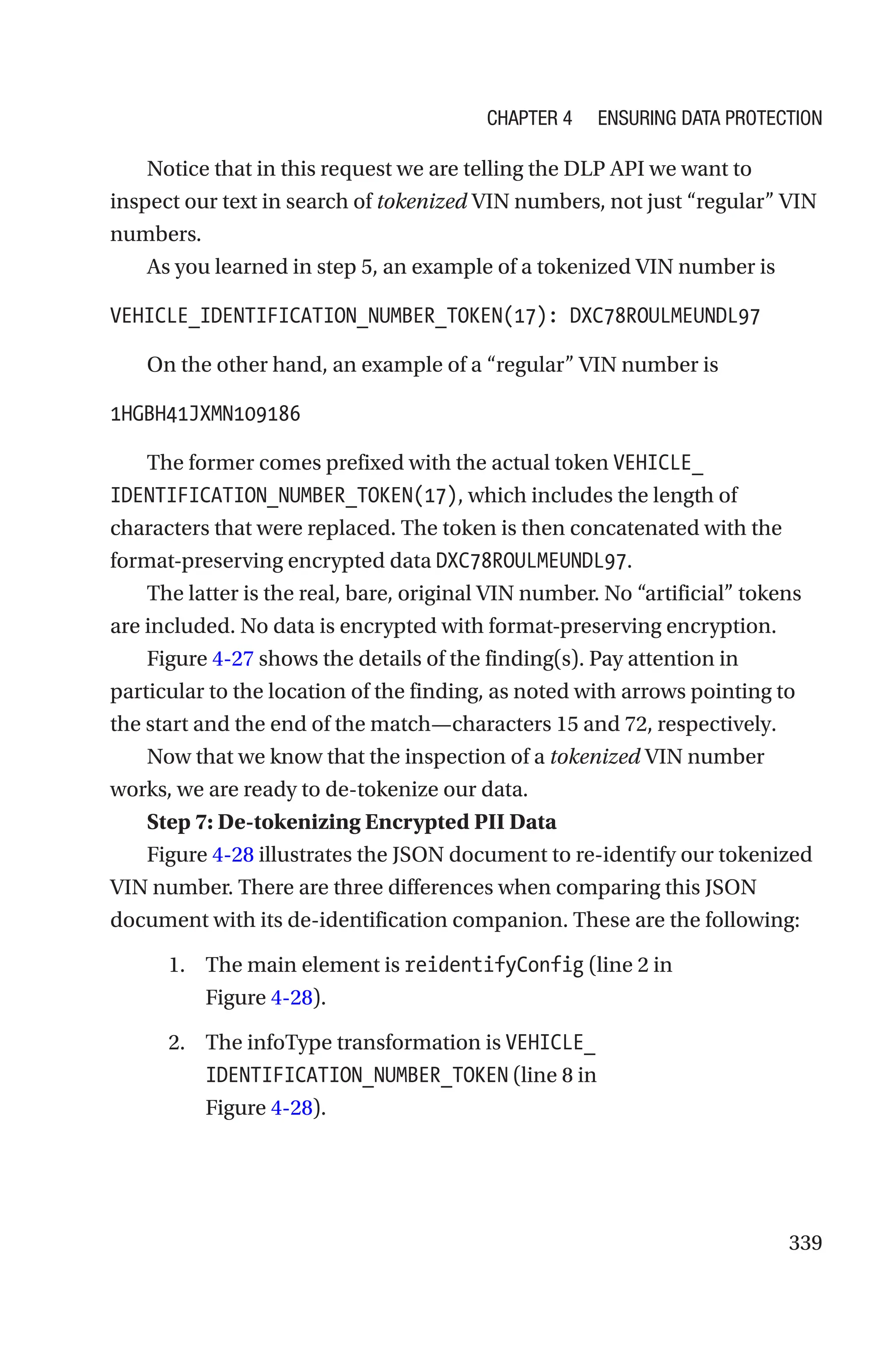 339
Notice that in this request we are telling the DLP API we want to
inspect our text in search of tokenized VIN numbers, not just “regular” VIN
numbers.
As you learned in step 5, an example of a tokenized VIN number is
VEHICLE_IDENTIFICATION_NUMBER_TOKEN(17): DXC78ROULMEUNDL97
On the other hand, an example of a “regular” VIN number is
1HGBH41JXMN109186
The former comes prefixed with the actual token VEHICLE_
IDENTIFICATION_NUMBER_TOKEN(17), which includes the length of
characters that were replaced. The token is then concatenated with the
format-preserving encrypted data DXC78ROULMEUNDL97.
The latter is the real, bare, original VIN number. No “artificial” tokens
are included. No data is encrypted with format-preserving encryption.
Figure 4-27 shows the details of the finding(s). Pay attention in
particular to the location of the finding, as noted with arrows pointing to
the start and the end of the match—characters 15 and 72, respectively.
Now that we know that the inspection of a tokenized VIN number
works, we are ready to de-tokenize our data.
Step 7: De-tokenizing Encrypted PII Data
Figure 4-28 illustrates the JSON document to re-identify our tokenized
VIN number. There are three differences when comparing this JSON
document with its de-identification companion. These are the following:
1. The main element is reidentifyConfig (line 2 in
Figure 4-28).
2. The infoType transformation is VEHICLE_
IDENTIFICATION_NUMBER_TOKEN (line 8 in
Figure 4-28).
Chapter 4 Ensuring Data Protection
 