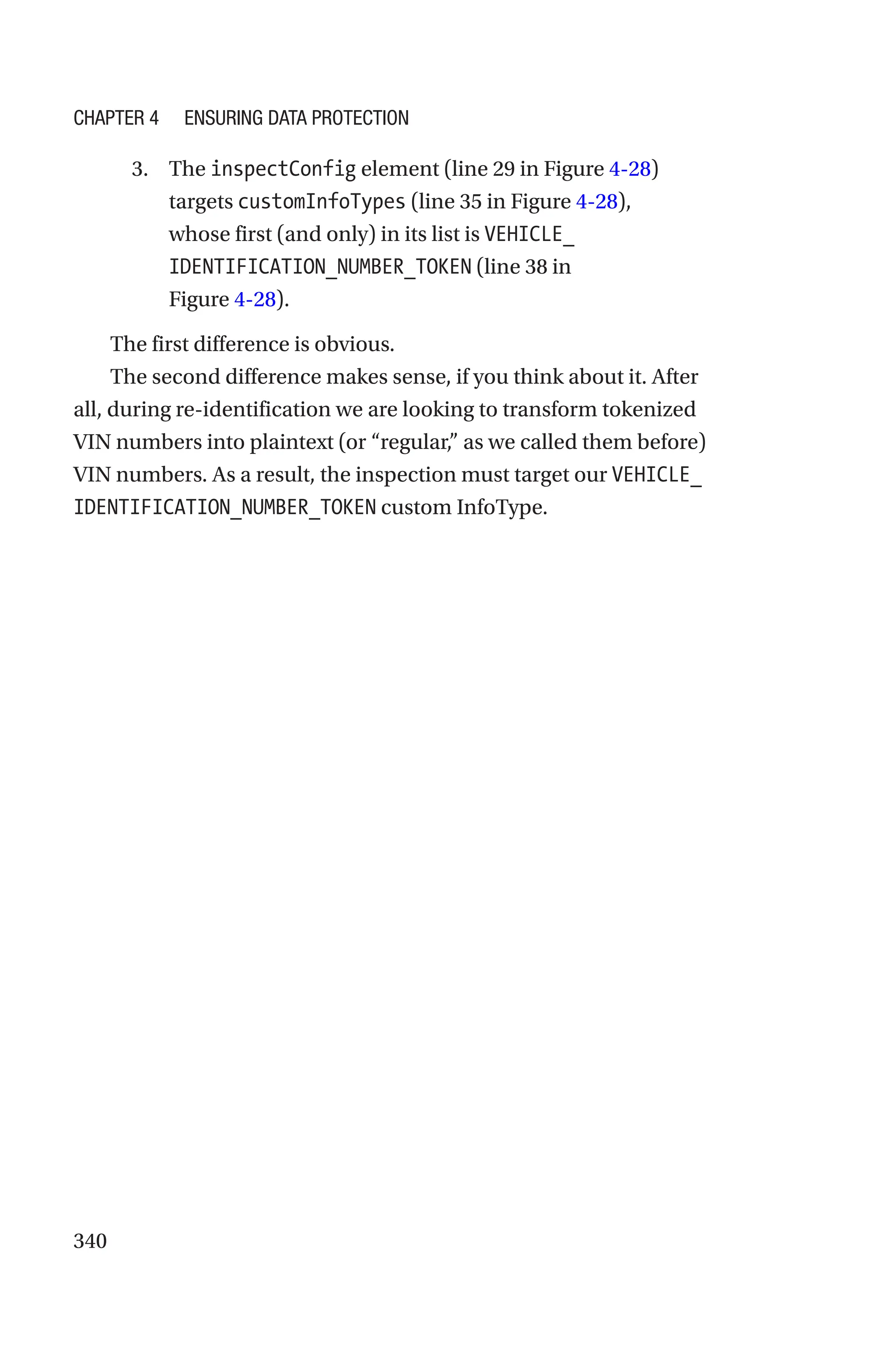 340
3. The inspectConfig element (line 29 in Figure 4-28)
targets customInfoTypes (line 35 in Figure 4-28),
whose first (and only) in its list is VEHICLE_
IDENTIFICATION_NUMBER_TOKEN (line 38 in
Figure 4-28).
The first difference is obvious.
The second difference makes sense, if you think about it. After
all, during re-identification we are looking to transform tokenized
VIN numbers into plaintext (or “regular,” as we called them before)
VIN numbers. As a result, the inspection must target our VEHICLE_
IDENTIFICATION_NUMBER_TOKEN custom InfoType.
Chapter 4 Ensuring Data Protection
 