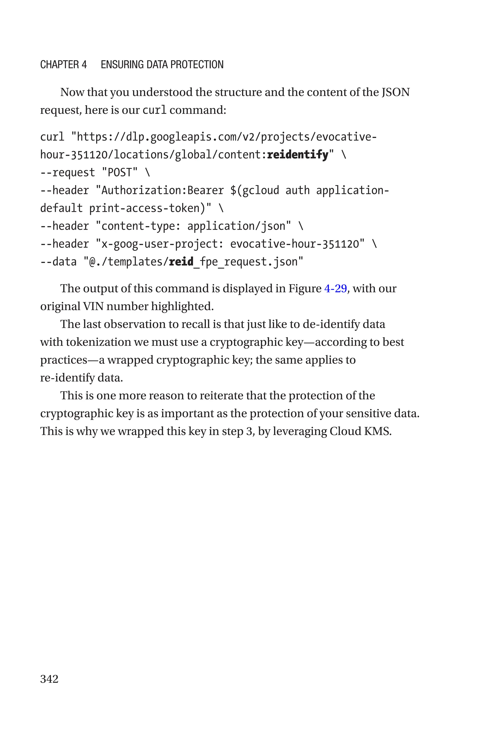 342
Now that you understood the structure and the content of the JSON
request, here is our curl command:
curl https://dlp.googleapis.com/v2/projects/evocative-­
hour-­351120/locations/global/content:reidentify 
--request POST 
--header Authorization:Bearer $(gcloud auth application-­
default print-access-token) 
--header content-type: application/json 
--header x-goog-user-project: evocative-hour-351120 
--data @./templates/reid_fpe_request.json
The output of this command is displayed in Figure 4-29, with our
original VIN number highlighted.
The last observation to recall is that just like to de-identify data
with tokenization we must use a cryptographic key—according to best
practices—a wrapped cryptographic key; the same applies to
re-­identify data.
This is one more reason to reiterate that the protection of the
cryptographic key is as important as the protection of your sensitive data.
This is why we wrapped this key in step 3, by leveraging Cloud KMS.
Chapter 4 Ensuring Data Protection
 