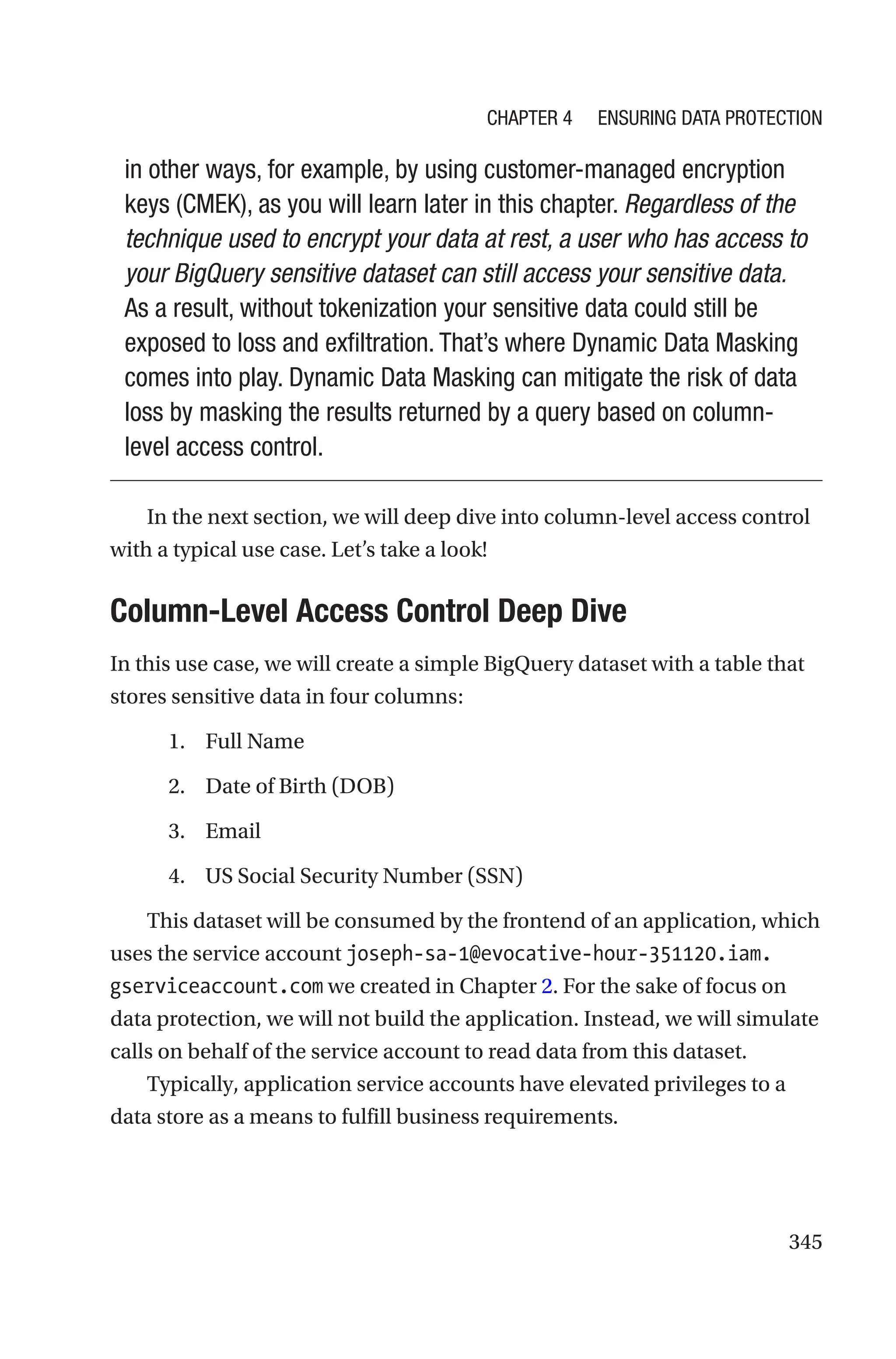 345
in other ways, for example, by using customer-managed encryption
keys (CMEK), as you will learn later in this chapter. Regardless of the
technique used to encrypt your data at rest, a user who has access to
your BigQuery sensitive dataset can still access your sensitive data.
As a result, without tokenization your sensitive data could still be
exposed to loss and exfiltration. That’s where Dynamic Data Masking
comes into play. Dynamic Data Masking can mitigate the risk of data
loss by masking the results returned by a query based on column-
level access control.
In the next section, we will deep dive into column-level access control
with a typical use case. Let’s take a look!

Column-Level Access Control Deep Dive
In this use case, we will create a simple BigQuery dataset with a table that
stores sensitive data in four columns:
1. Full Name
2. Date of Birth (DOB)
3. Email
4. US Social Security Number (SSN)
This dataset will be consumed by the frontend of an application, which
uses the service account joseph-sa-1@evocative-hour-351120.iam.
gserviceaccount.com we created in Chapter 2. For the sake of focus on
data protection, we will not build the application. Instead, we will simulate
calls on behalf of the service account to read data from this dataset.
Typically, application service accounts have elevated privileges to a
data store as a means to fulfill business requirements.
Chapter 4 Ensuring Data Protection
 
