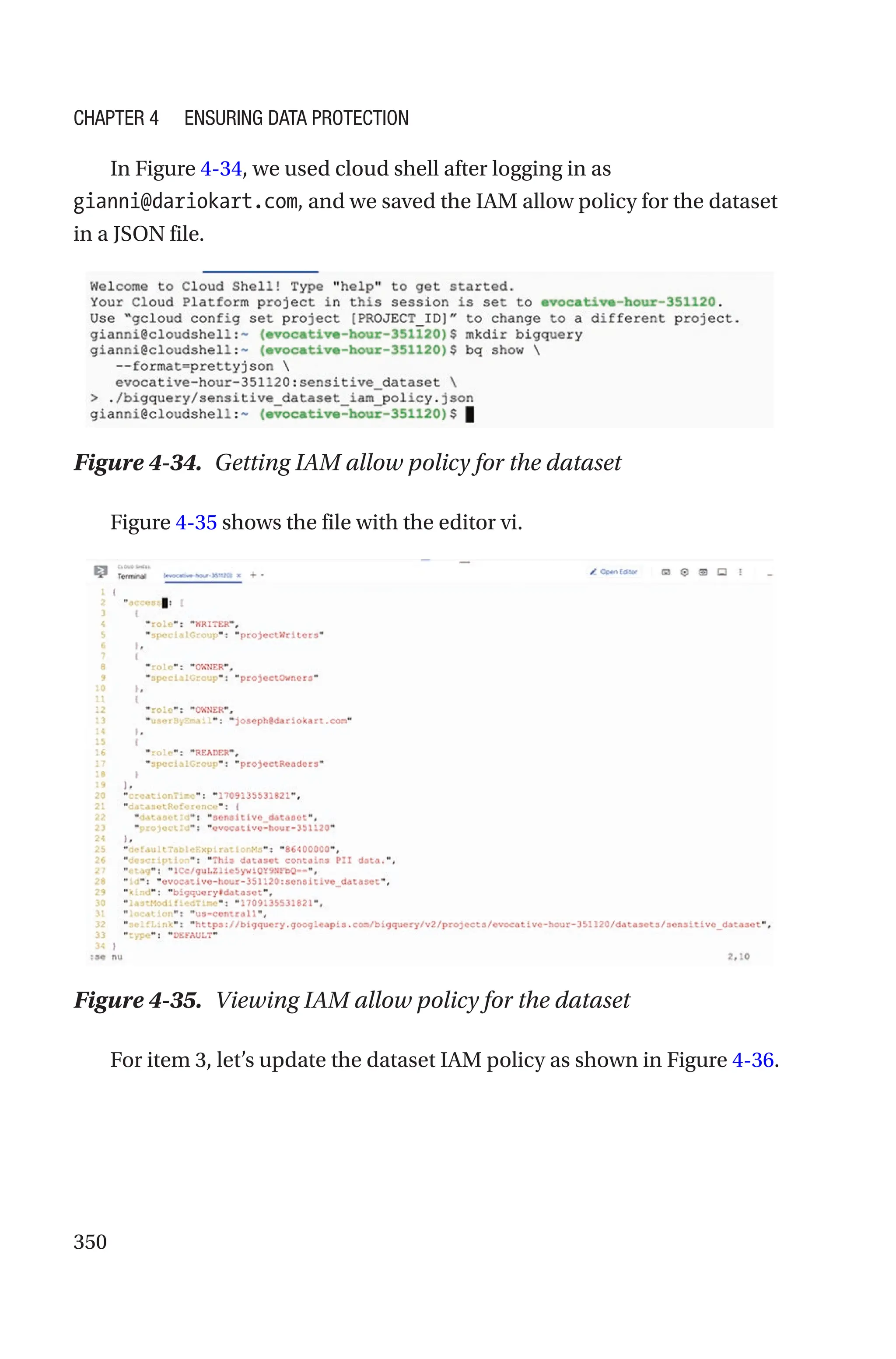 350
In Figure 4-34, we used cloud shell after logging in as
gianni@dariokart.com, and we saved the IAM allow policy for the dataset
in a JSON file.
Figure 4-34. Getting IAM allow policy for the dataset
Figure 4-35 shows the file with the editor vi.
Figure 4-35. Viewing IAM allow policy for the dataset
For item 3, let’s update the dataset IAM policy as shown in Figure 4-36.
Chapter 4 Ensuring Data Protection
 