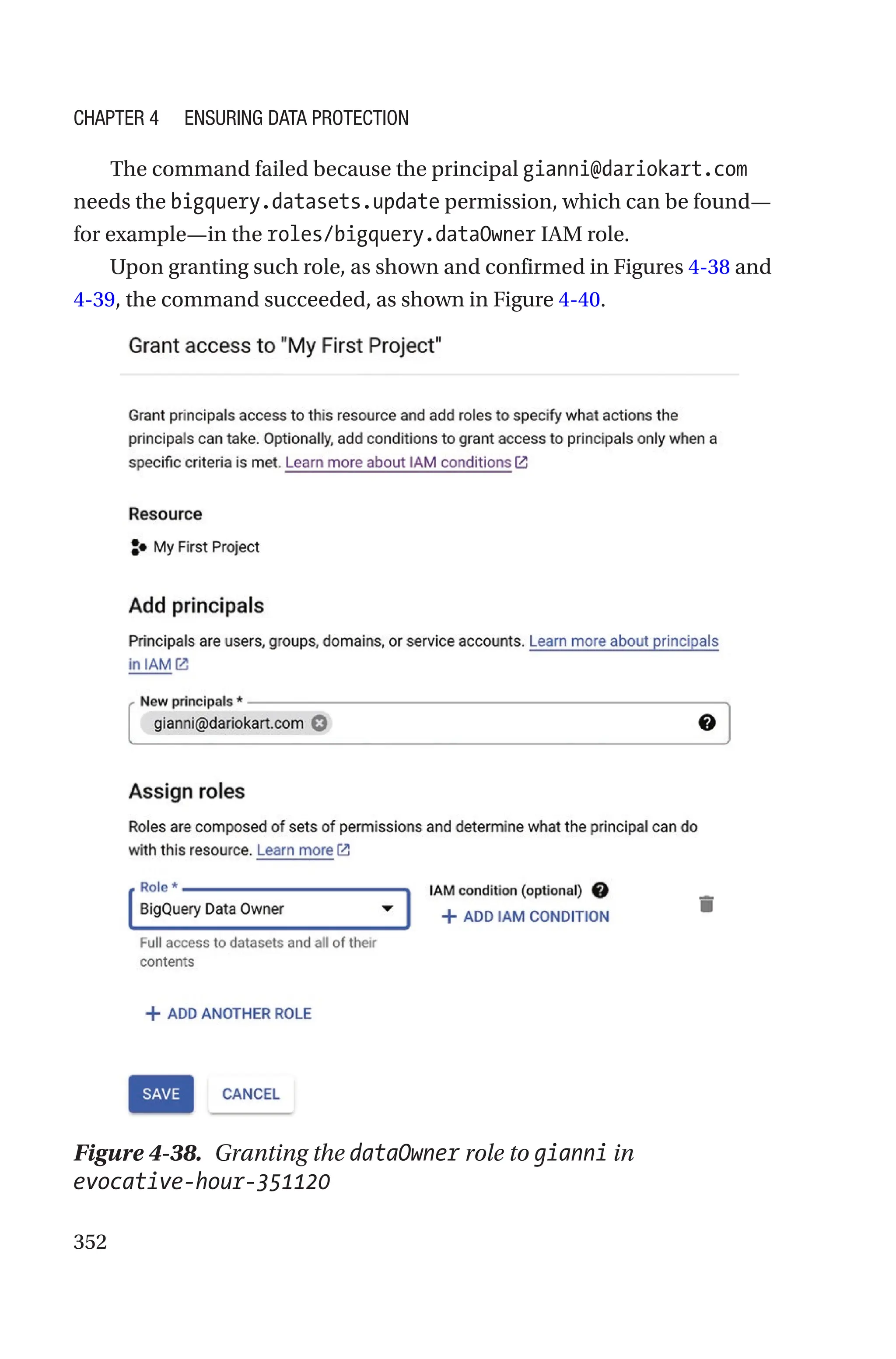352
The command failed because the principal gianni@dariokart.com
needs the bigquery.datasets.update permission, which can be found—
for example—in the roles/bigquery.dataOwner IAM role.
Upon granting such role, as shown and confirmed in Figures 4-38 and
4-39, the command succeeded, as shown in Figure 4-40.
Figure 4-38. Granting the dataOwner role to gianni in
evocative-­hour-­351120
Chapter 4 Ensuring Data Protection
 