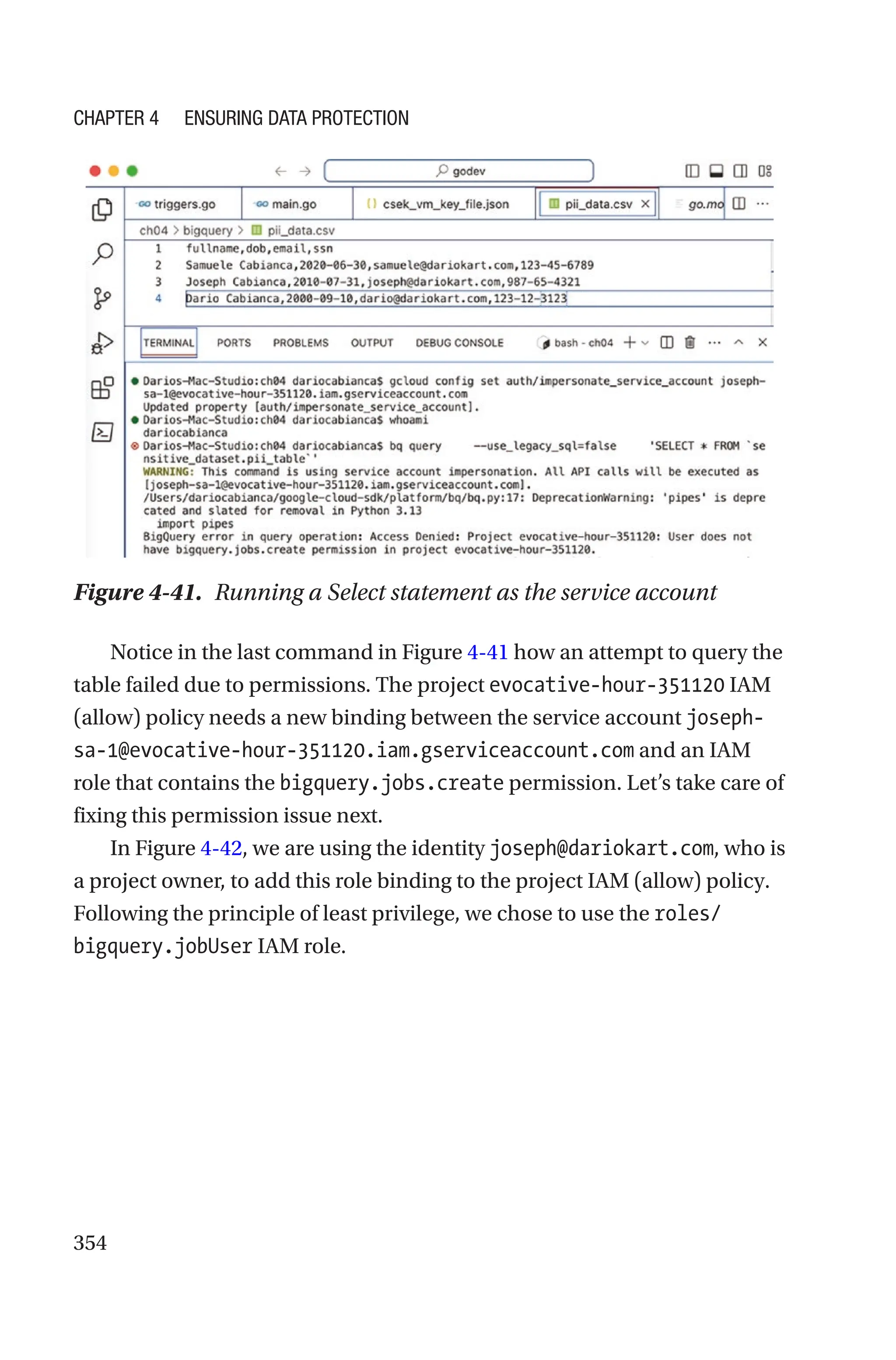 354
Figure 4-41. Running a Select statement as the service account
Notice in the last command in Figure 4-41 how an attempt to query the
table failed due to permissions. The project evocative-hour-351120 IAM
(allow) policy needs a new binding between the service account joseph-­
sa-­1@evocative-hour-351120.iam.gserviceaccount.com and an IAM
role that contains the bigquery.jobs.create permission. Let’s take care of
fixing this permission issue next.
In Figure 4-42, we are using the identity joseph@dariokart.com, who is
a project owner, to add this role binding to the project IAM (allow) policy.
Following the principle of least privilege, we chose to use the roles/
bigquery.jobUser IAM role.
Chapter 4 Ensuring Data Protection
 