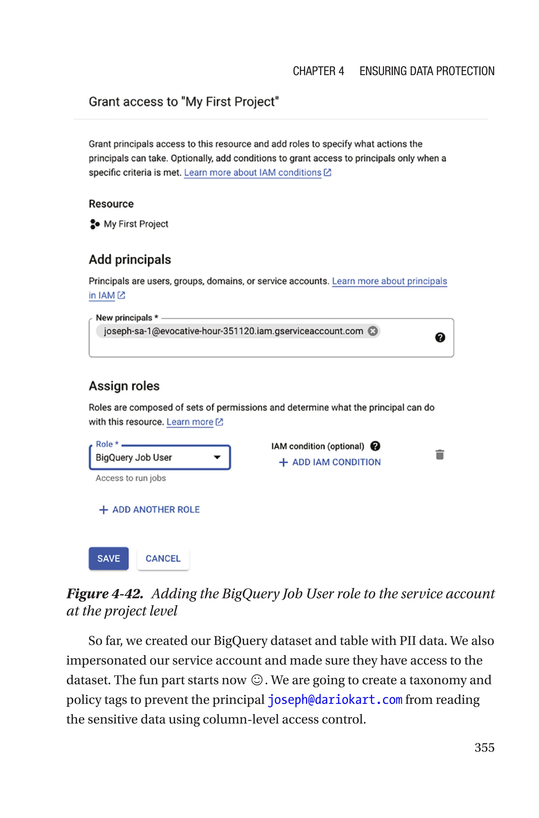 355
Figure 4-42. Adding the BigQuery Job User role to the service account
at the project level
So far, we created our BigQuery dataset and table with PII data. We also
impersonated our service account and made sure they have access to the
dataset. The fun part starts now ☺. We are going to create a taxonomy and
policy tags to prevent the principal joseph@dariokart.com from reading
the sensitive data using column-level access control.
Chapter 4 Ensuring Data Protection
 