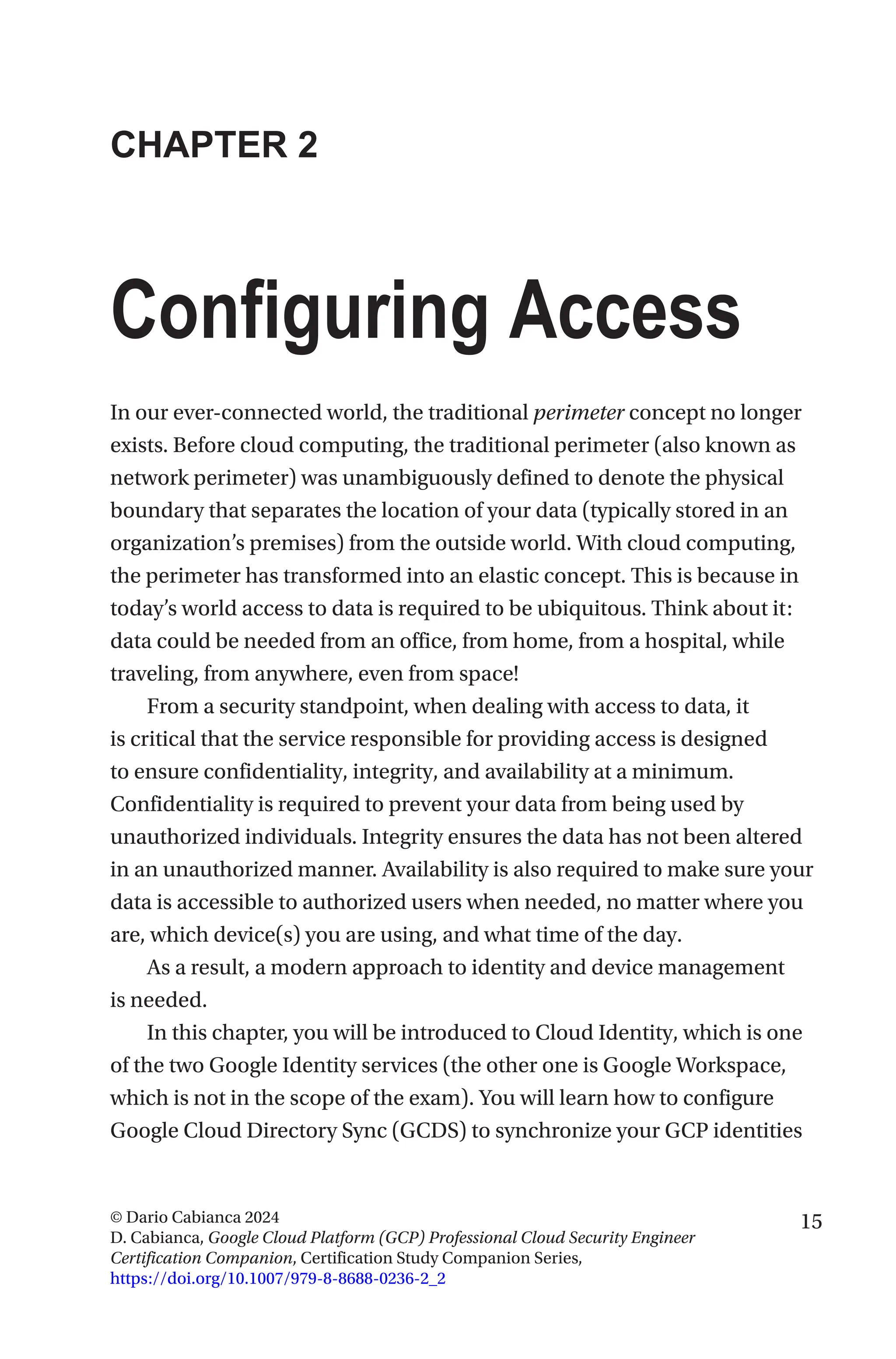 15
© Dario Cabianca 2024
D. Cabianca, Google Cloud Platform (GCP) Professional Cloud Security Engineer
Certification Companion, Certification Study Companion Series,
https://doi.org/10.1007/979-8-8688-0236-2_2
CHAPTER 2
Configuring Access
In our ever-connected world, the traditional perimeter concept no longer
exists. Before cloud computing, the traditional perimeter (also known as
network perimeter) was unambiguously defined to denote the physical
boundary that separates the location of your data (typically stored in an
organization’s premises) from the outside world. With cloud computing,
the perimeter has transformed into an elastic concept. This is because in
today’s world access to data is required to be ubiquitous. Think about it:
data could be needed from an office, from home, from a hospital, while
traveling, from anywhere, even from space!
From a security standpoint, when dealing with access to data, it
is critical that the service responsible for providing access is designed
to ensure confidentiality, integrity, and availability at a minimum.
Confidentiality is required to prevent your data from being used by
unauthorized individuals. Integrity ensures the data has not been altered
in an unauthorized manner. Availability is also required to make sure your
data is accessible to authorized users when needed, no matter where you
are, which device(s) you are using, and what time of the day.
As a result, a modern approach to identity and device management
is needed.
In this chapter, you will be introduced to Cloud Identity, which is one
of the two Google Identity services (the other one is Google Workspace,
which is not in the scope of the exam). You will learn how to configure
Google Cloud Directory Sync (GCDS) to synchronize your GCP identities
 