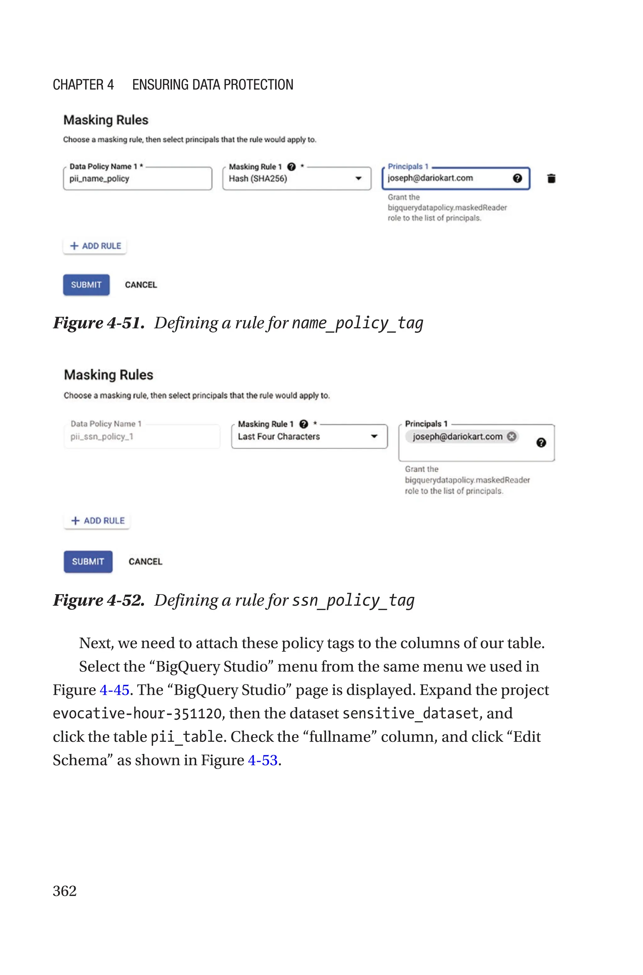 362
Figure 4-51. Defining a rule for name_policy_tag
Figure 4-52. Defining a rule for ssn_policy_tag
Next, we need to attach these policy tags to the columns of our table.
Select the “BigQuery Studio” menu from the same menu we used in
Figure 4-45. The “BigQuery Studio” page is displayed. Expand the project
evocative-hour-351120, then the dataset sensitive_dataset, and
click the table pii_table. Check the “fullname” column, and click “Edit
Schema” as shown in Figure 4-53.
Chapter 4 Ensuring Data Protection
 