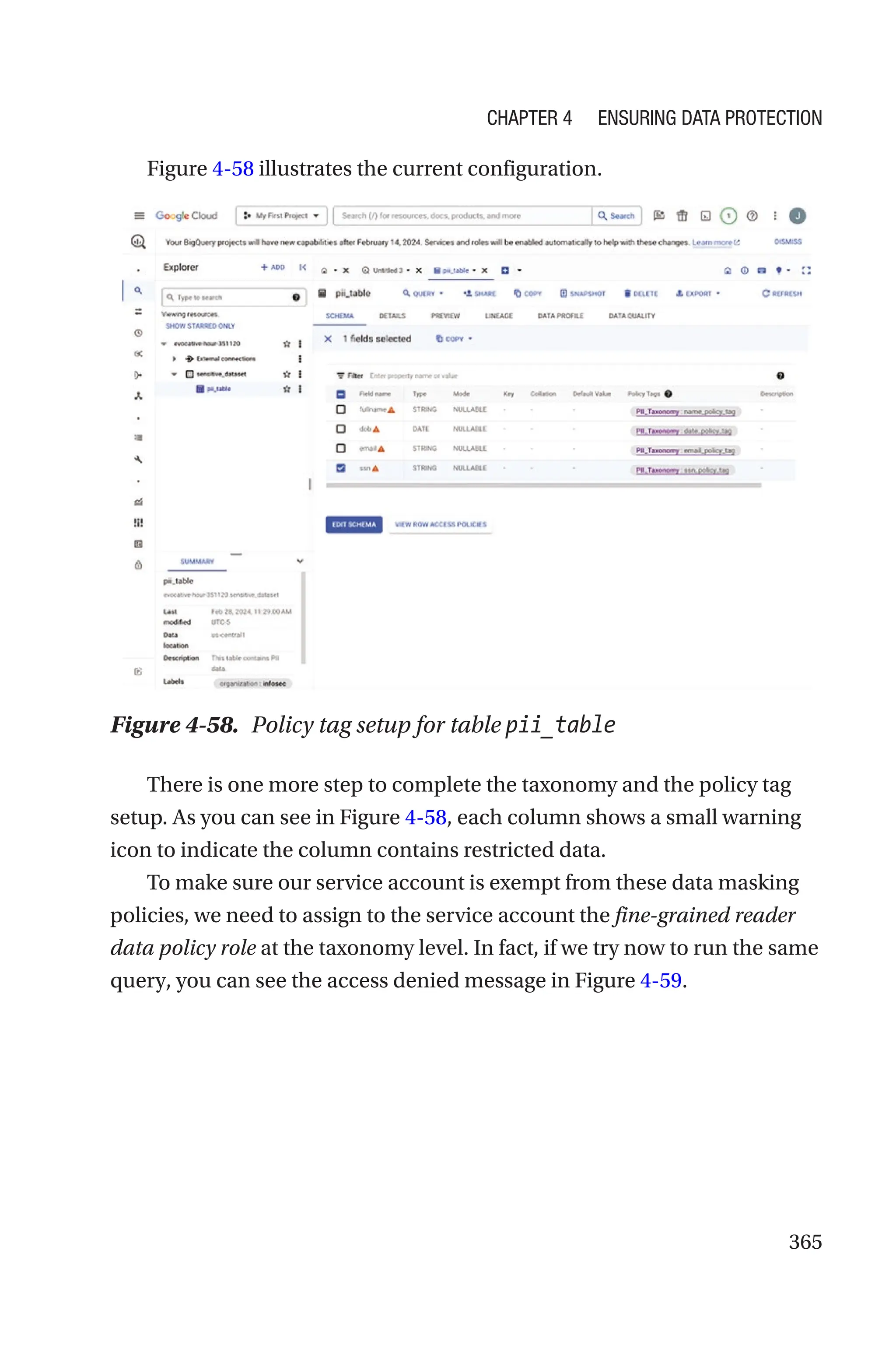 365
Figure 4-58 illustrates the current configuration.
Figure 4-58. Policy tag setup for table pii_table
There is one more step to complete the taxonomy and the policy tag
setup. As you can see in Figure 4-58, each column shows a small warning
icon to indicate the column contains restricted data.
To make sure our service account is exempt from these data masking
policies, we need to assign to the service account the fine-grained reader
data policy role at the taxonomy level. In fact, if we try now to run the same
query, you can see the access denied message in Figure 4-59.
Chapter 4 Ensuring Data Protection
 