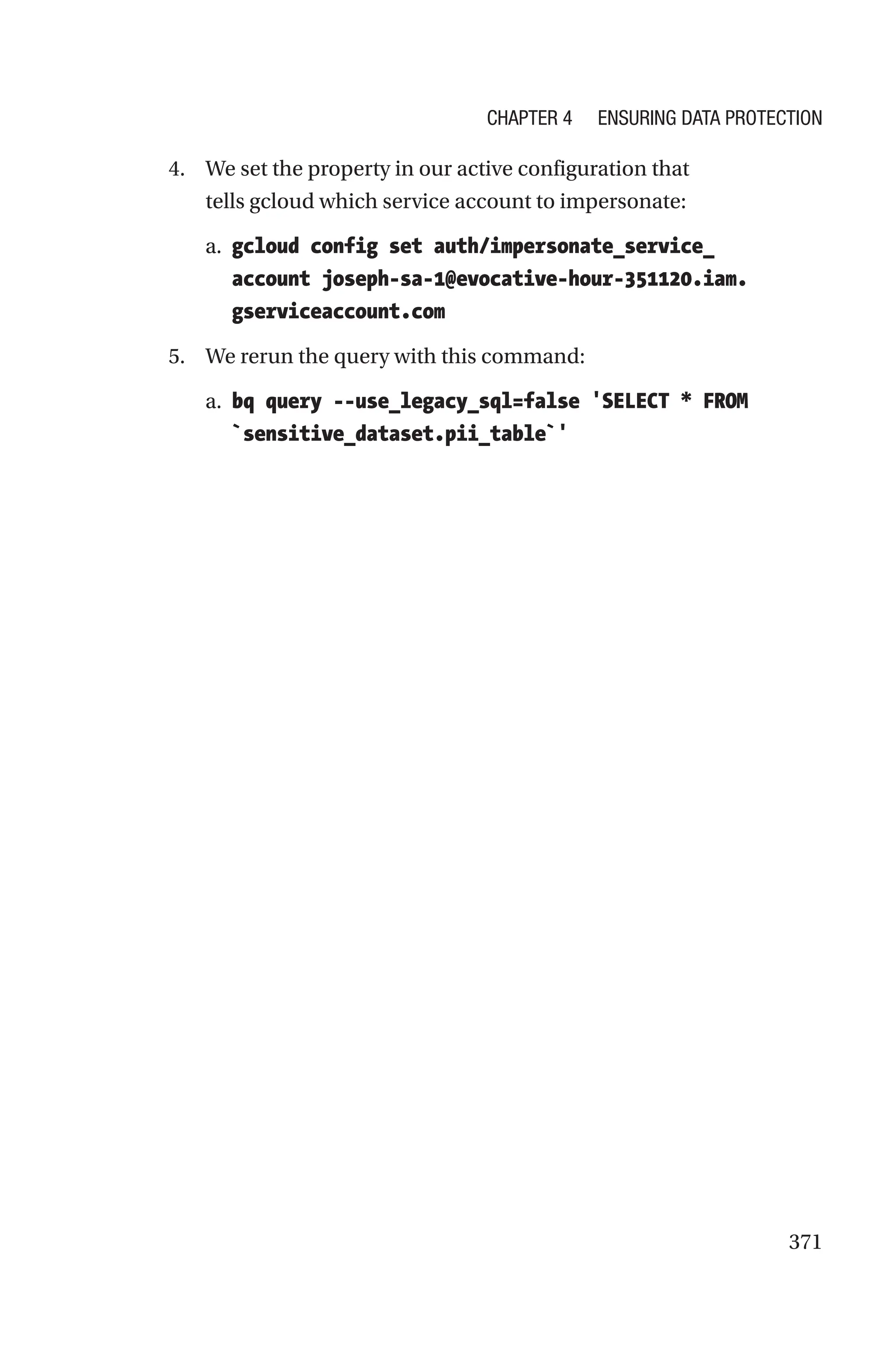 371
4. We set the property in our active configuration that
tells gcloud which service account to impersonate:
a. gcloud config set auth/impersonate_service_
account joseph-­sa-­1@evocative-hour-351120.iam.
gserviceaccount.com
5. We rerun the query with this command:
a. bq query --use_legacy_sql=false 'SELECT * FROM
`sensitive_dataset.pii_table`'
Chapter 4 Ensuring Data Protection
 