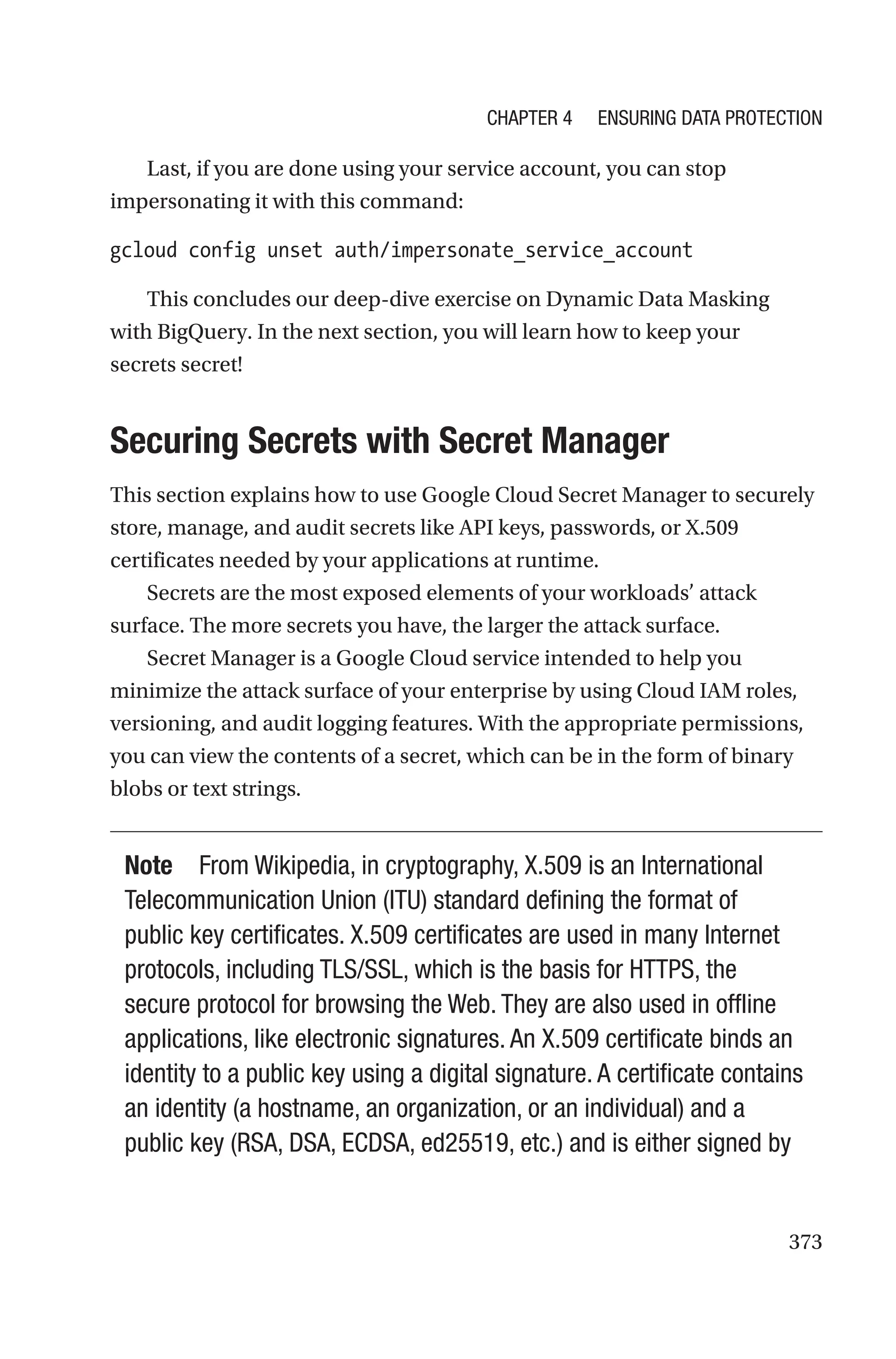 373
Last, if you are done using your service account, you can stop
impersonating it with this command:
gcloud config unset auth/impersonate_service_account
This concludes our deep-dive exercise on Dynamic Data Masking
with BigQuery. In the next section, you will learn how to keep your
secrets secret!

Securing Secrets with Secret Manager
This section explains how to use Google Cloud Secret Manager to securely
store, manage, and audit secrets like API keys, passwords, or X.509
certificates needed by your applications at runtime.
Secrets are the most exposed elements of your workloads’ attack
surface. The more secrets you have, the larger the attack surface.
Secret Manager is a Google Cloud service intended to help you
minimize the attack surface of your enterprise by using Cloud IAM roles,
versioning, and audit logging features. With the appropriate permissions,
you can view the contents of a secret, which can be in the form of binary
blobs or text strings.
Note From Wikipedia, in cryptography, X.509 is an International
Telecommunication Union (ITU) standard defining the format of
public key certificates. X.509 certificates are used in many Internet
protocols, including TLS/SSL, which is the basis for HTTPS, the
secure protocol for browsing the Web. They are also used in offline
applications, like electronic signatures. An X.509 certificate binds an
identity to a public key using a digital signature. A certificate contains
an identity (a hostname, an organization, or an individual) and a
public key (RSA, DSA, ECDSA, ed25519, etc.) and is either signed by
Chapter 4 Ensuring Data Protection
 