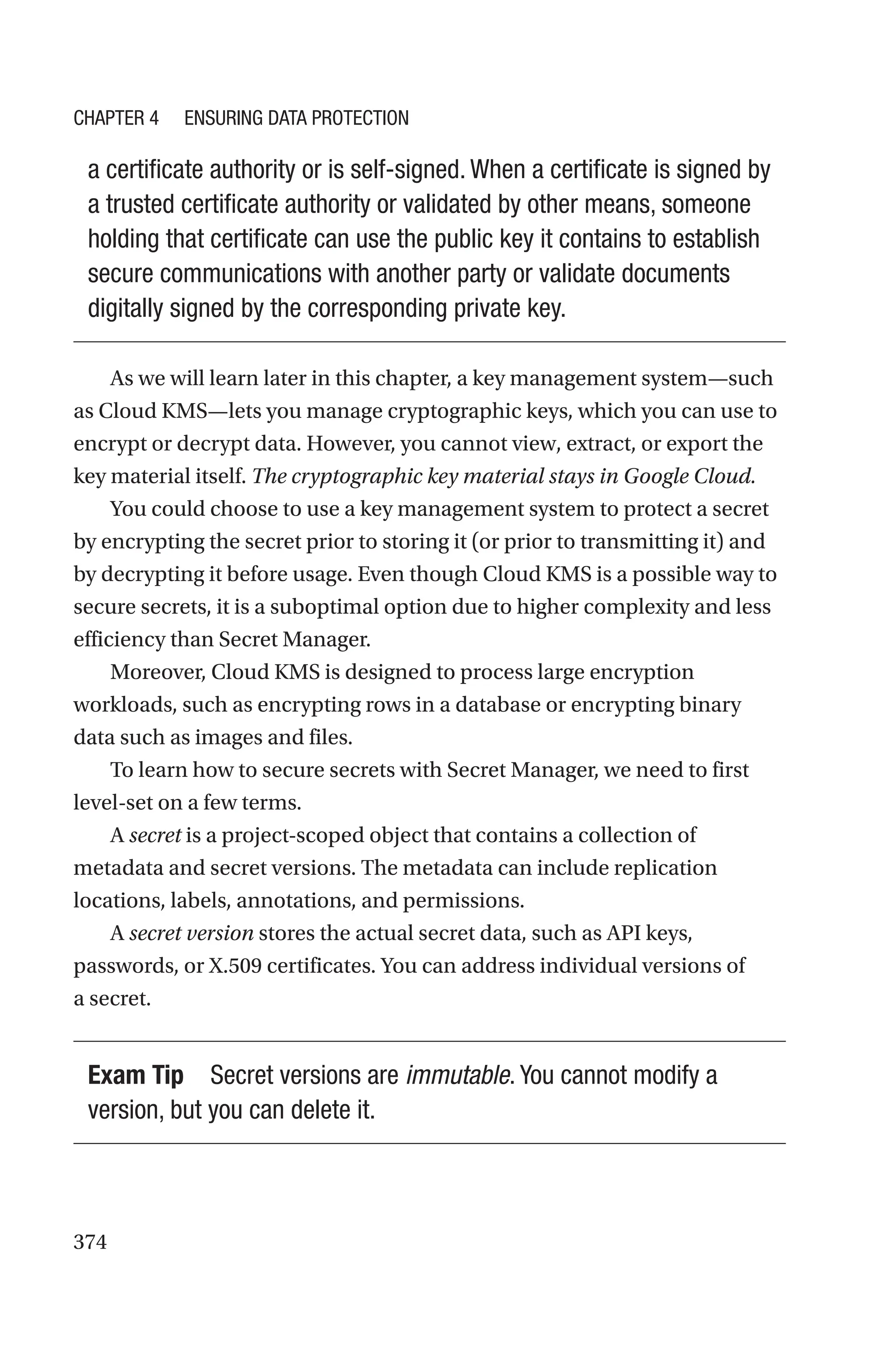 374
a certificate authority or is self-signed. When a certificate is signed by
a trusted certificate authority or validated by other means, someone
holding that certificate can use the public key it contains to establish
secure communications with another party or validate documents
digitally signed by the corresponding private key.
As we will learn later in this chapter, a key management system—such
as Cloud KMS—lets you manage cryptographic keys, which you can use to
encrypt or decrypt data. However, you cannot view, extract, or export the
key material itself. The cryptographic key material stays in Google Cloud.
You could choose to use a key management system to protect a secret
by encrypting the secret prior to storing it (or prior to transmitting it) and
by decrypting it before usage. Even though Cloud KMS is a possible way to
secure secrets, it is a suboptimal option due to higher complexity and less
efficiency than Secret Manager.
Moreover, Cloud KMS is designed to process large encryption
workloads, such as encrypting rows in a database or encrypting binary
data such as images and files.
To learn how to secure secrets with Secret Manager, we need to first
level-set on a few terms.
A secret is a project-scoped object that contains a collection of
metadata and secret versions. The metadata can include replication
locations, labels, annotations, and permissions.
A secret version stores the actual secret data, such as API keys,
passwords, or X.509 certificates. You can address individual versions of
a secret.
Exam Tip Secret versions are immutable. You cannot modify a
version, but you can delete it.
Chapter 4 Ensuring Data Protection
 