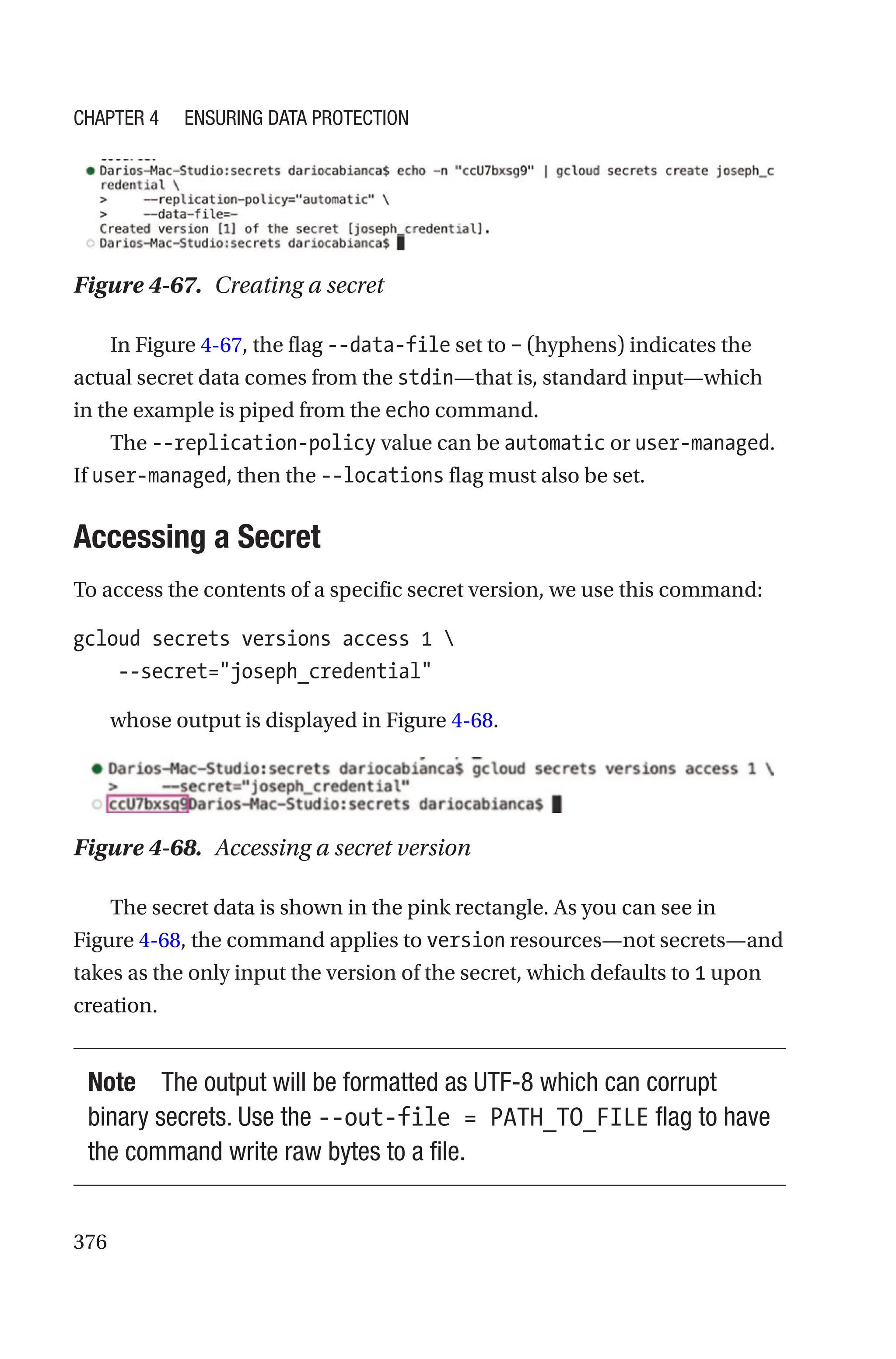 376
Figure 4-67. Creating a secret
In Figure 4-67, the flag --data-file set to – (hyphens) indicates the
actual secret data comes from the stdin—that is, standard input—which
in the example is piped from the echo command.
The --replication-policy value can be automatic or user-managed.
If user-managed, then the --locations flag must also be set.
Accessing a Secret
To access the contents of a specific secret version, we use this command:
gcloud secrets versions access 1 
    --secret=joseph_credential
whose output is displayed in Figure 4-68.
Figure 4-68. Accessing a secret version
The secret data is shown in the pink rectangle. As you can see in
Figure 4-68, the command applies to version resources—not secrets—and
takes as the only input the version of the secret, which defaults to 1 upon
creation.
Note The output will be formatted as UTF-8 which can corrupt
binary secrets. Use the --out-file = PATH_TO_FILE flag to have
the command write raw bytes to a file.
Chapter 4 Ensuring Data Protection
 