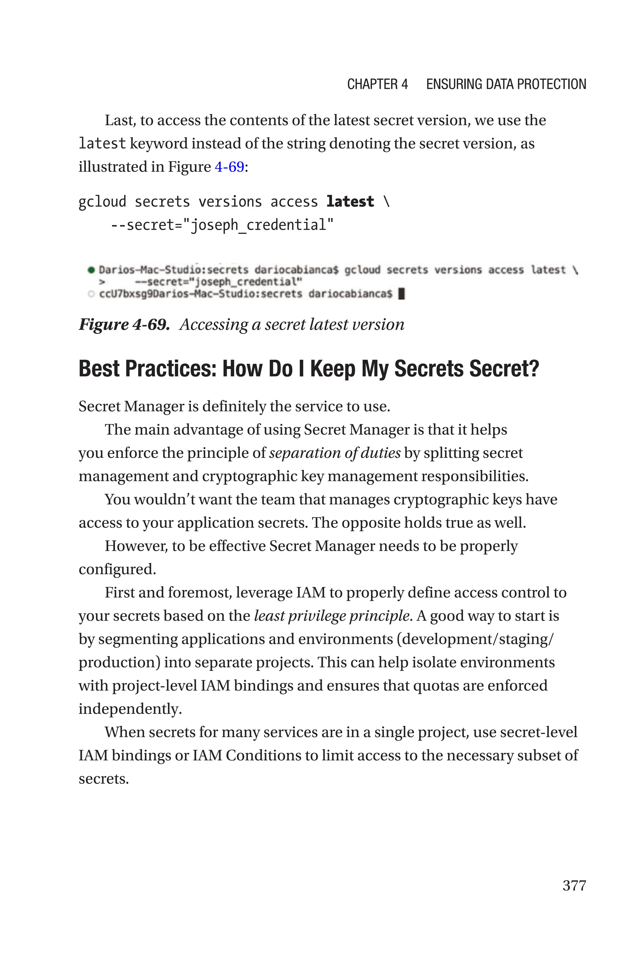 377
Last, to access the contents of the latest secret version, we use the
latest keyword instead of the string denoting the secret version, as
illustrated in Figure 4-69:
gcloud secrets versions access latest 
    --secret=joseph_credential
Figure 4-69. Accessing a secret latest version

Best Practices: How Do I Keep My Secrets Secret?
Secret Manager is definitely the service to use.
The main advantage of using Secret Manager is that it helps
you enforce the principle of separation of duties by splitting secret
management and cryptographic key management responsibilities.
You wouldn’t want the team that manages cryptographic keys have
access to your application secrets. The opposite holds true as well.
However, to be effective Secret Manager needs to be properly
configured.
First and foremost, leverage IAM to properly define access control to
your secrets based on the least privilege principle. A good way to start is
by segmenting applications and environments (development/staging/
production) into separate projects. This can help isolate environments
with project-level IAM bindings and ensures that quotas are enforced
independently.
When secrets for many services are in a single project, use secret-level
IAM bindings or IAM Conditions to limit access to the necessary subset of
secrets.
Chapter 4 Ensuring Data Protection
 