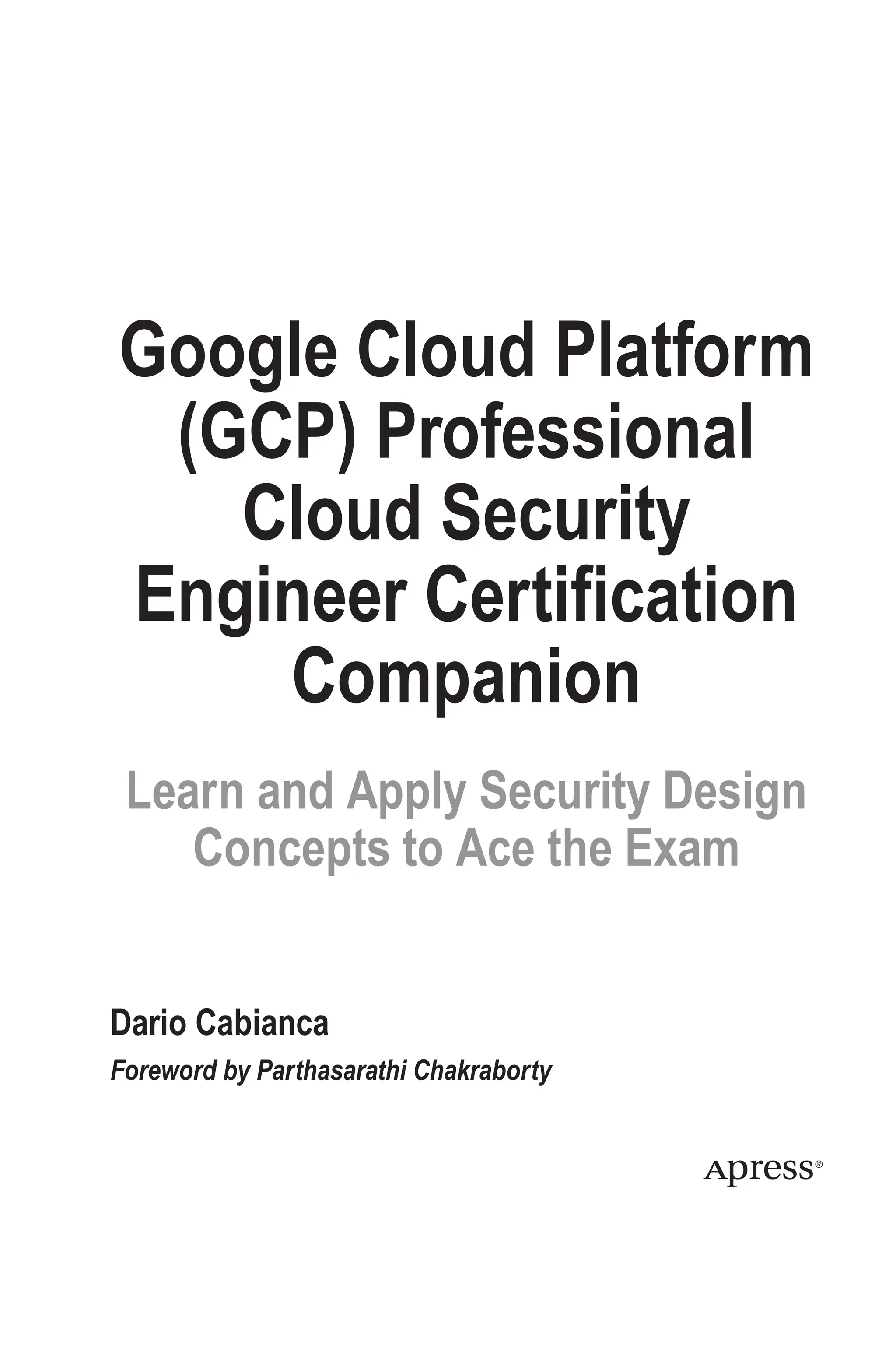 Google Cloud Platform
(GCP) Professional
Cloud Security
Engineer Certification
Companion
Learn and Apply Security Design
Concepts to Ace the Exam
Dario Cabianca
Foreword by Parthasarathi Chakraborty
 