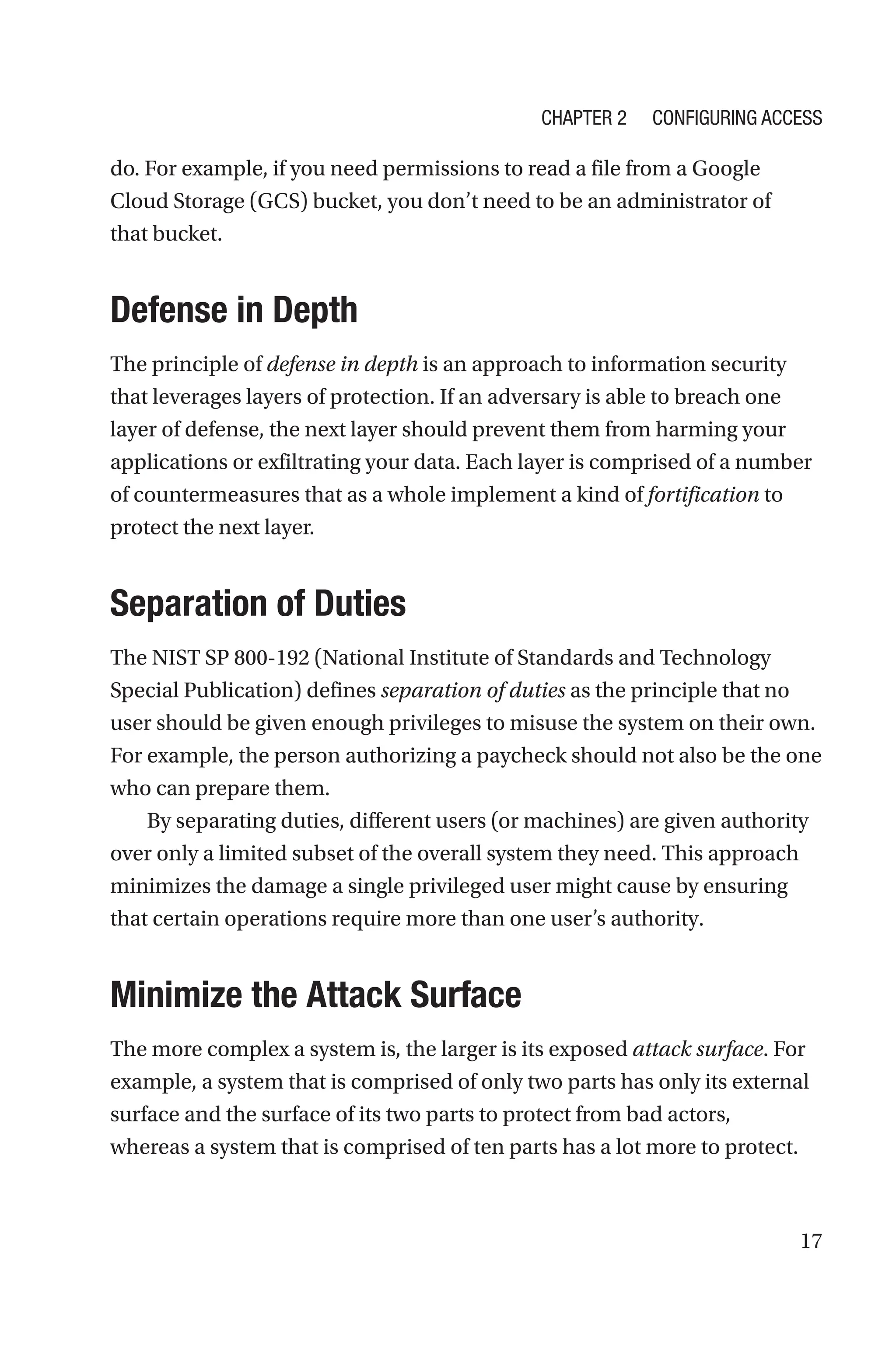 17
do. For example, if you need permissions to read a file from a Google
Cloud Storage (GCS) bucket, you don’t need to be an administrator of
that bucket.
Defense in Depth
The principle of defense in depth is an approach to information security
that leverages layers of protection. If an adversary is able to breach one
layer of defense, the next layer should prevent them from harming your
applications or exfiltrating your data. Each layer is comprised of a number
of countermeasures that as a whole implement a kind of fortification to
protect the next layer.
Separation of Duties
The NIST SP 800-192 (National Institute of Standards and Technology
Special Publication) defines separation of duties as the principle that no
user should be given enough privileges to misuse the system on their own.
For example, the person authorizing a paycheck should not also be the one
who can prepare them.
By separating duties, different users (or machines) are given authority
over only a limited subset of the overall system they need. This approach
minimizes the damage a single privileged user might cause by ensuring
that certain operations require more than one user’s authority.

Minimize the Attack Surface
The more complex a system is, the larger is its exposed attack surface. For
example, a system that is comprised of only two parts has only its external
surface and the surface of its two parts to protect from bad actors,
whereas a system that is comprised of ten parts has a lot more to protect.
Chapter 2 Configuring Access
 