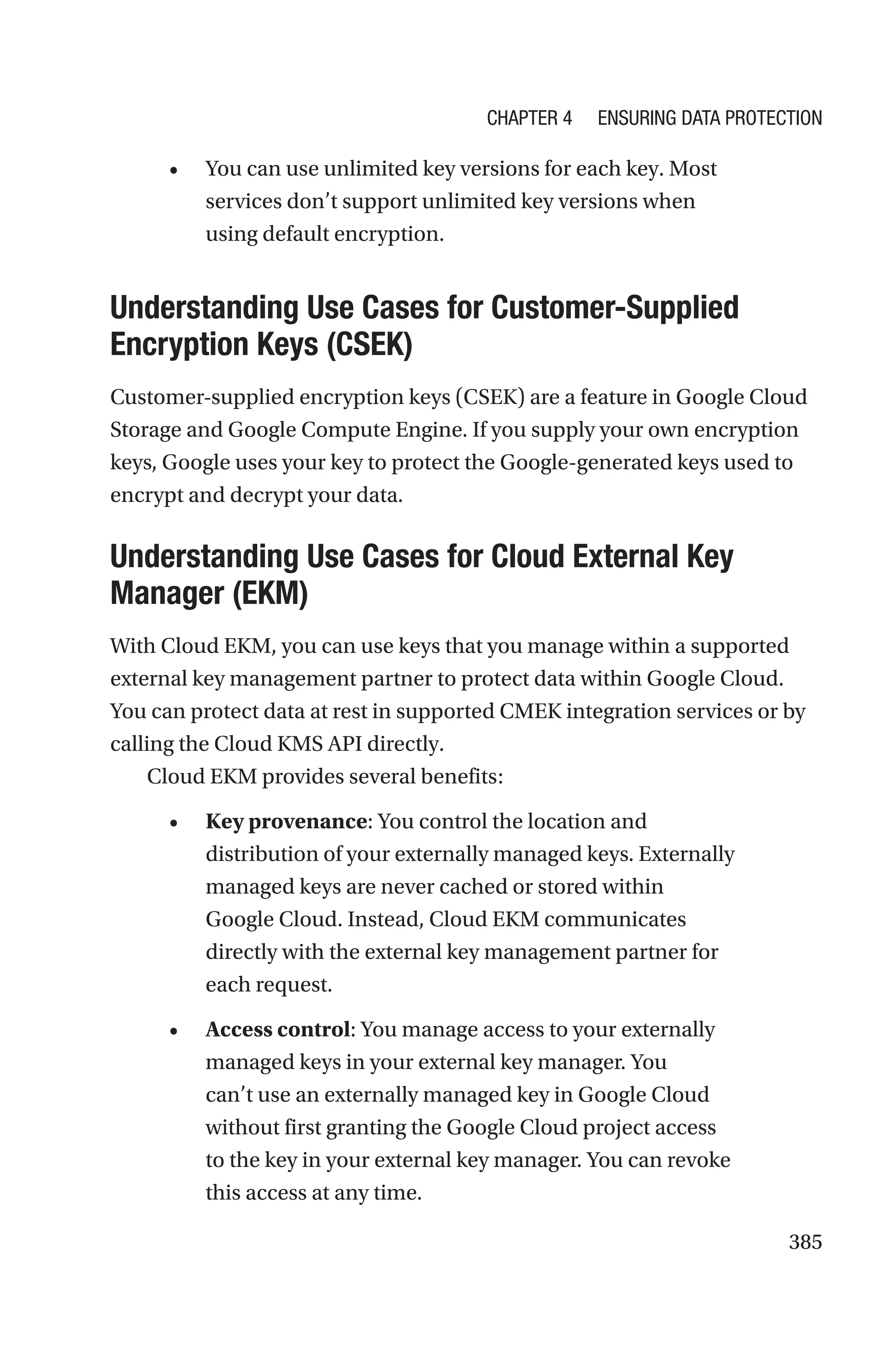 385
• You can use unlimited key versions for each key. Most
services don’t support unlimited key versions when
using default encryption.

Understanding Use Cases for Customer-Supplied
Encryption Keys (CSEK)
Customer-supplied encryption keys (CSEK) are a feature in Google Cloud
Storage and Google Compute Engine. If you supply your own encryption
keys, Google uses your key to protect the Google-generated keys used to
encrypt and decrypt your data.

Understanding Use Cases for Cloud External Key
Manager (EKM)
With Cloud EKM, you can use keys that you manage within a supported
external key management partner to protect data within Google Cloud.
You can protect data at rest in supported CMEK integration services or by
calling the Cloud KMS API directly.
Cloud EKM provides several benefits:
• Key provenance: You control the location and
distribution of your externally managed keys. Externally
managed keys are never cached or stored within
Google Cloud. Instead, Cloud EKM communicates
directly with the external key management partner for
each request.
• Access control: You manage access to your externally
managed keys in your external key manager. You
can’t use an externally managed key in Google Cloud
without first granting the Google Cloud project access
to the key in your external key manager. You can revoke
this access at any time.
Chapter 4 Ensuring Data Protection
 