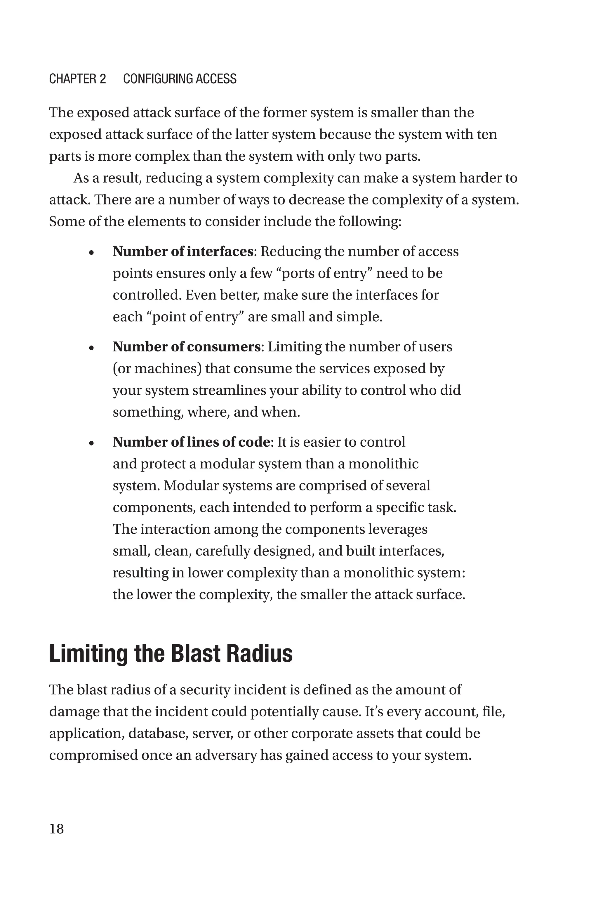 18
The exposed attack surface of the former system is smaller than the
exposed attack surface of the latter system because the system with ten
parts is more complex than the system with only two parts.
As a result, reducing a system complexity can make a system harder to
attack. There are a number of ways to decrease the complexity of a system.
Some of the elements to consider include the following:
• Number of interfaces: Reducing the number of access
points ensures only a few “ports of entry” need to be
controlled. Even better, make sure the interfaces for
each “point of entry” are small and simple.
• Number of consumers: Limiting the number of users
(or machines) that consume the services exposed by
your system streamlines your ability to control who did
something, where, and when.
• Number of lines of code: It is easier to control
and protect a modular system than a monolithic
system. Modular systems are comprised of several
components, each intended to perform a specific task.
The interaction among the components leverages
small, clean, carefully designed, and built interfaces,
resulting in lower complexity than a monolithic system:
the lower the complexity, the smaller the attack surface.

Limiting the Blast Radius
The blast radius of a security incident is defined as the amount of
damage that the incident could potentially cause. It’s every account, file,
application, database, server, or other corporate assets that could be
compromised once an adversary has gained access to your system.
Chapter 2 Configuring Access
 