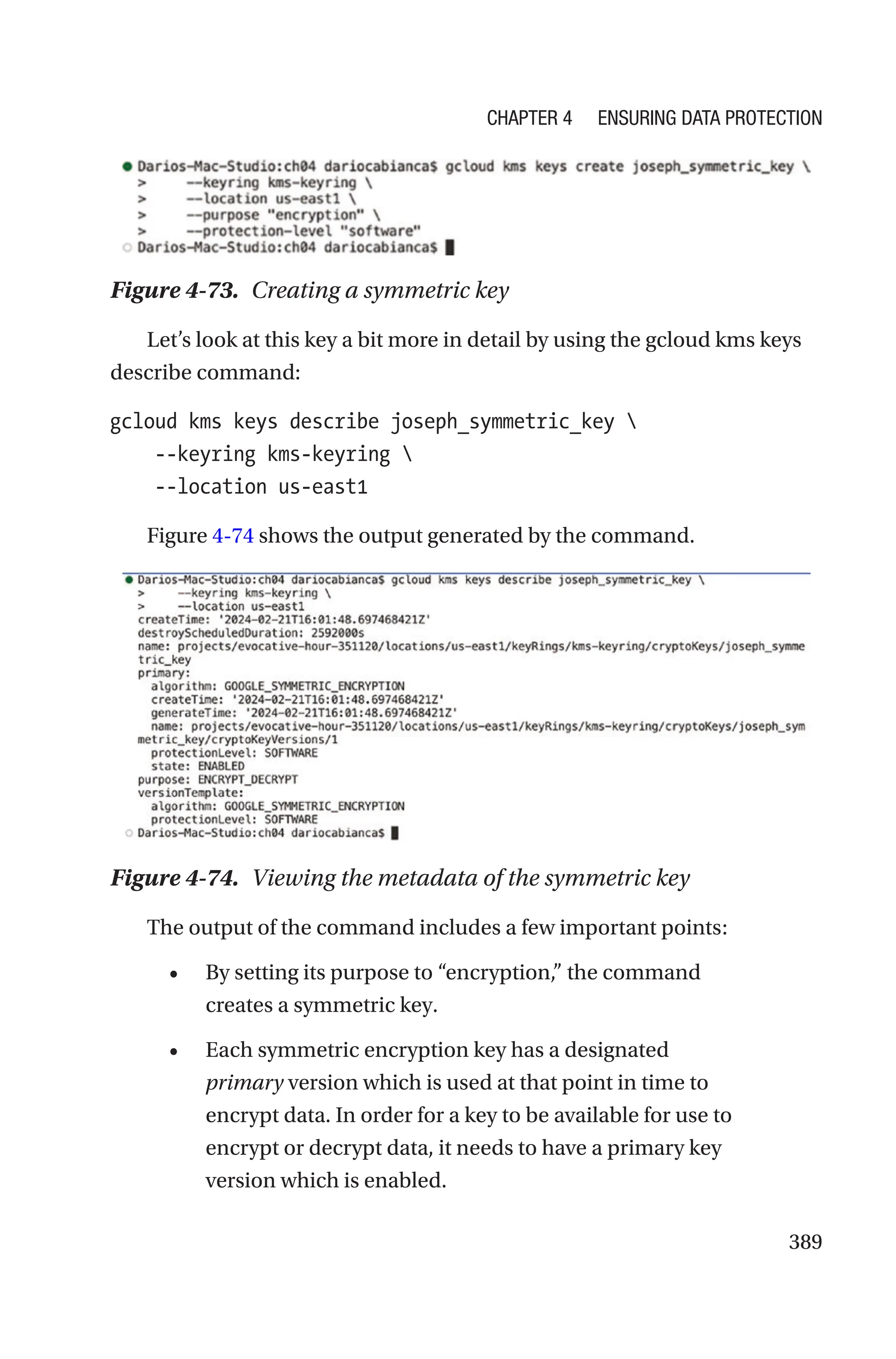 389
Figure 4-73. Creating a symmetric key
Let’s look at this key a bit more in detail by using the gcloud kms keys
describe command:
gcloud kms keys describe joseph_symmetric_key 
    --keyring kms-keyring 
    --location us-east1
Figure 4-74 shows the output generated by the command.
Figure 4-74. Viewing the metadata of the symmetric key
The output of the command includes a few important points:
• By setting its purpose to “encryption,” the command
creates a symmetric key.
• Each symmetric encryption key has a designated
primary version which is used at that point in time to
encrypt data. In order for a key to be available for use to
encrypt or decrypt data, it needs to have a primary key
version which is enabled.
Chapter 4 Ensuring Data Protection
 