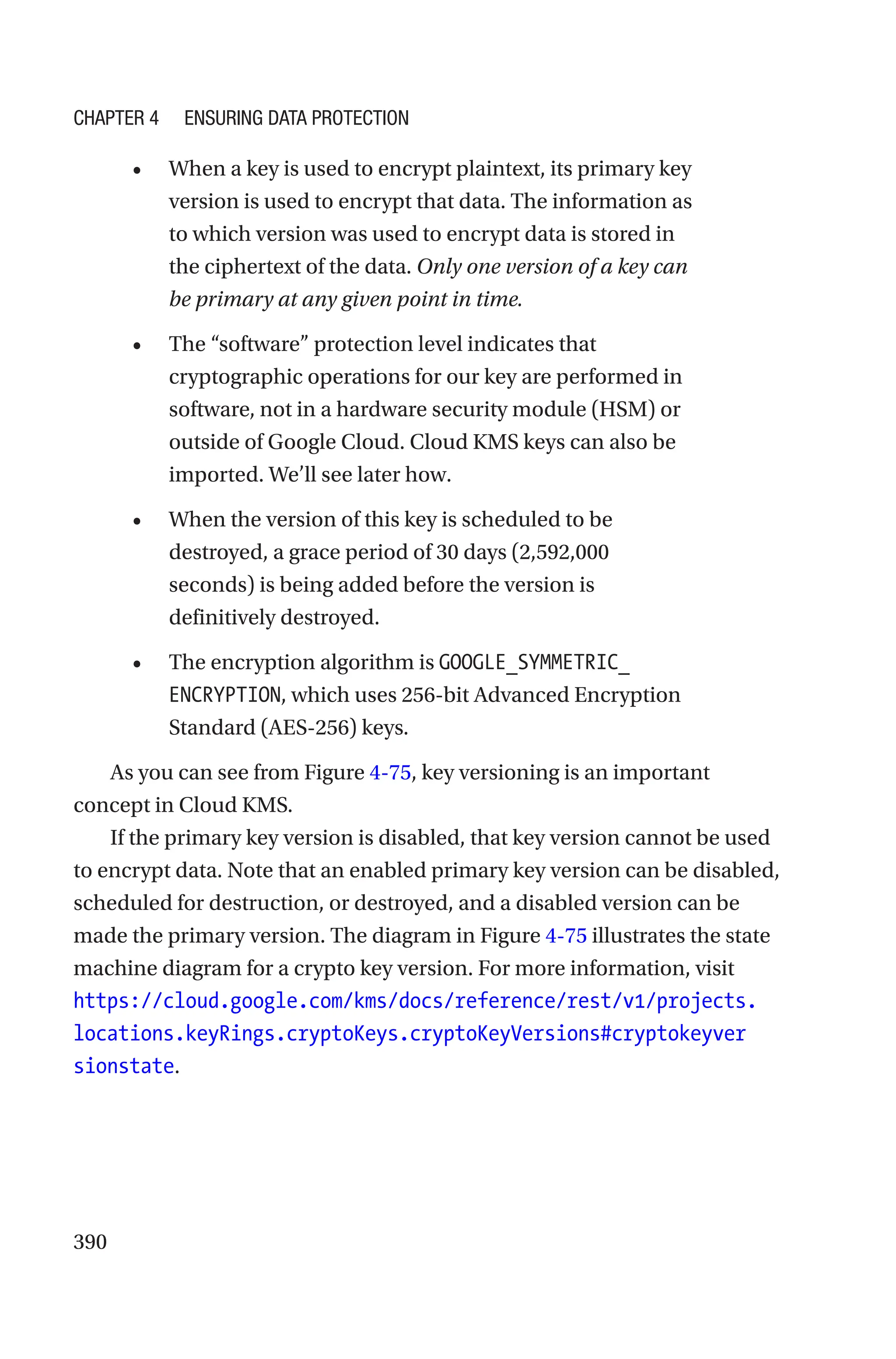 390
• When a key is used to encrypt plaintext, its primary key
version is used to encrypt that data. The information as
to which version was used to encrypt data is stored in
the ciphertext of the data. Only one version of a key can
be primary at any given point in time.
• The “software” protection level indicates that
cryptographic operations for our key are performed in
software, not in a hardware security module (HSM) or
outside of Google Cloud. Cloud KMS keys can also be
imported. We’ll see later how.
• When the version of this key is scheduled to be
destroyed, a grace period of 30 days (2,592,000
seconds) is being added before the version is
definitively destroyed.
• The encryption algorithm is GOOGLE_SYMMETRIC_
ENCRYPTION, which uses 256-bit Advanced Encryption
Standard (AES-256) keys.
As you can see from Figure 4-75, key versioning is an important
concept in Cloud KMS.
If the primary key version is disabled, that key version cannot be used
to encrypt data. Note that an enabled primary key version can be disabled,
scheduled for destruction, or destroyed, and a disabled version can be
made the primary version. The diagram in Figure 4-75 illustrates the state
machine diagram for a crypto key version. For more information, visit
https://cloud.google.com/kms/docs/reference/rest/v1/projects.
locations.keyRings.cryptoKeys.cryptoKeyVersions#cryptokeyver
sionstate.
Chapter 4 Ensuring Data Protection
 