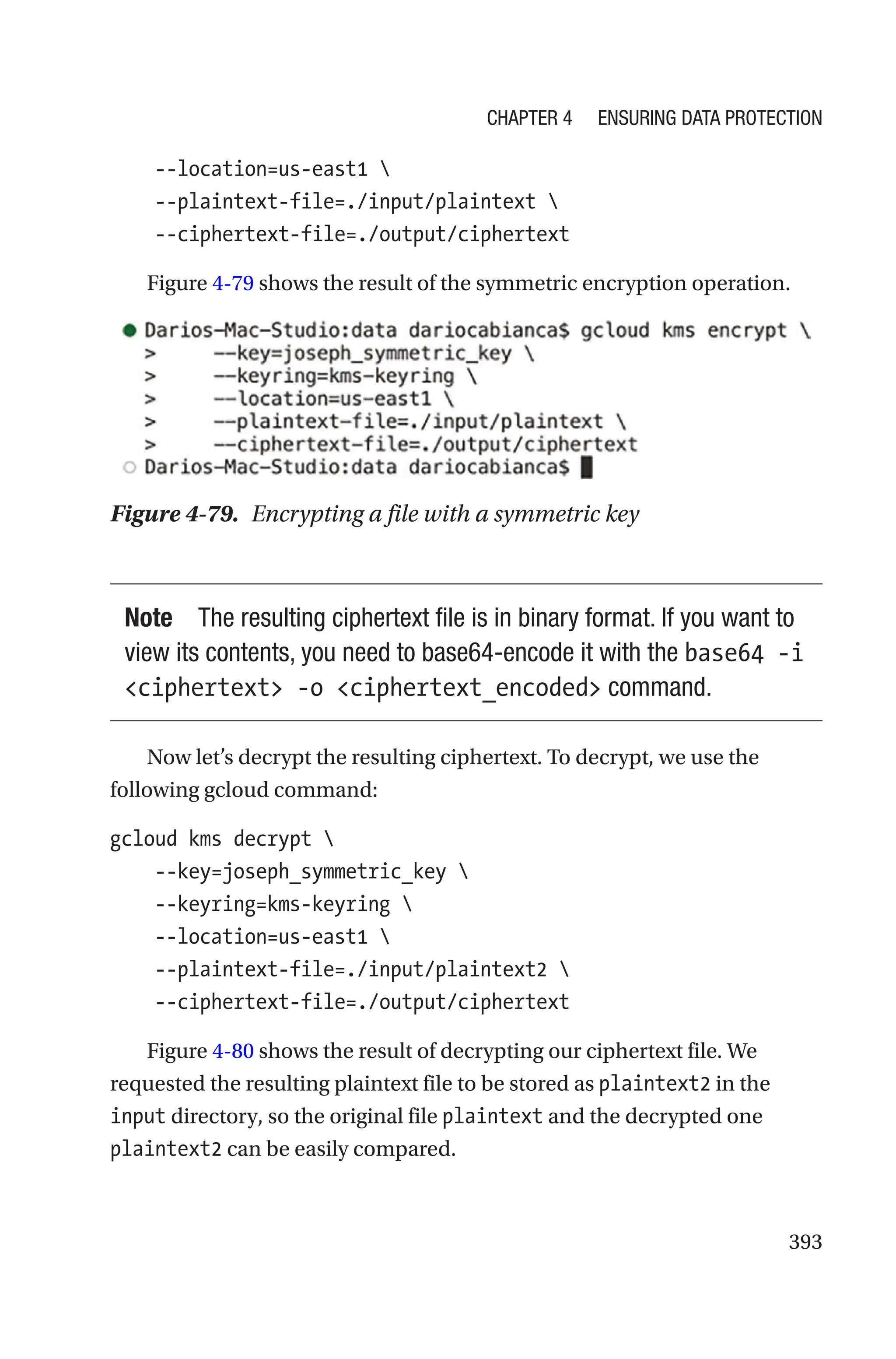 393
    --location=us-east1 
    --plaintext-file=./input/plaintext 
    --ciphertext-file=./output/ciphertext
Figure 4-79 shows the result of the symmetric encryption operation.
Figure 4-79. Encrypting a file with a symmetric key
Note The resulting ciphertext file is in binary format. If you want to
view its contents, you need to base64-encode it with the base64 -i
ciphertext -o ciphertext_encoded command.
Now let’s decrypt the resulting ciphertext. To decrypt, we use the
following gcloud command:
gcloud kms decrypt 
    --key=joseph_symmetric_key 
    --keyring=kms-keyring 
    --location=us-east1 
    --plaintext-file=./input/plaintext2 
    --ciphertext-file=./output/ciphertext
Figure 4-80 shows the result of decrypting our ciphertext file. We
requested the resulting plaintext file to be stored as plaintext2 in the
input directory, so the original file plaintext and the decrypted one
plaintext2 can be easily compared.
Chapter 4 Ensuring Data Protection
 