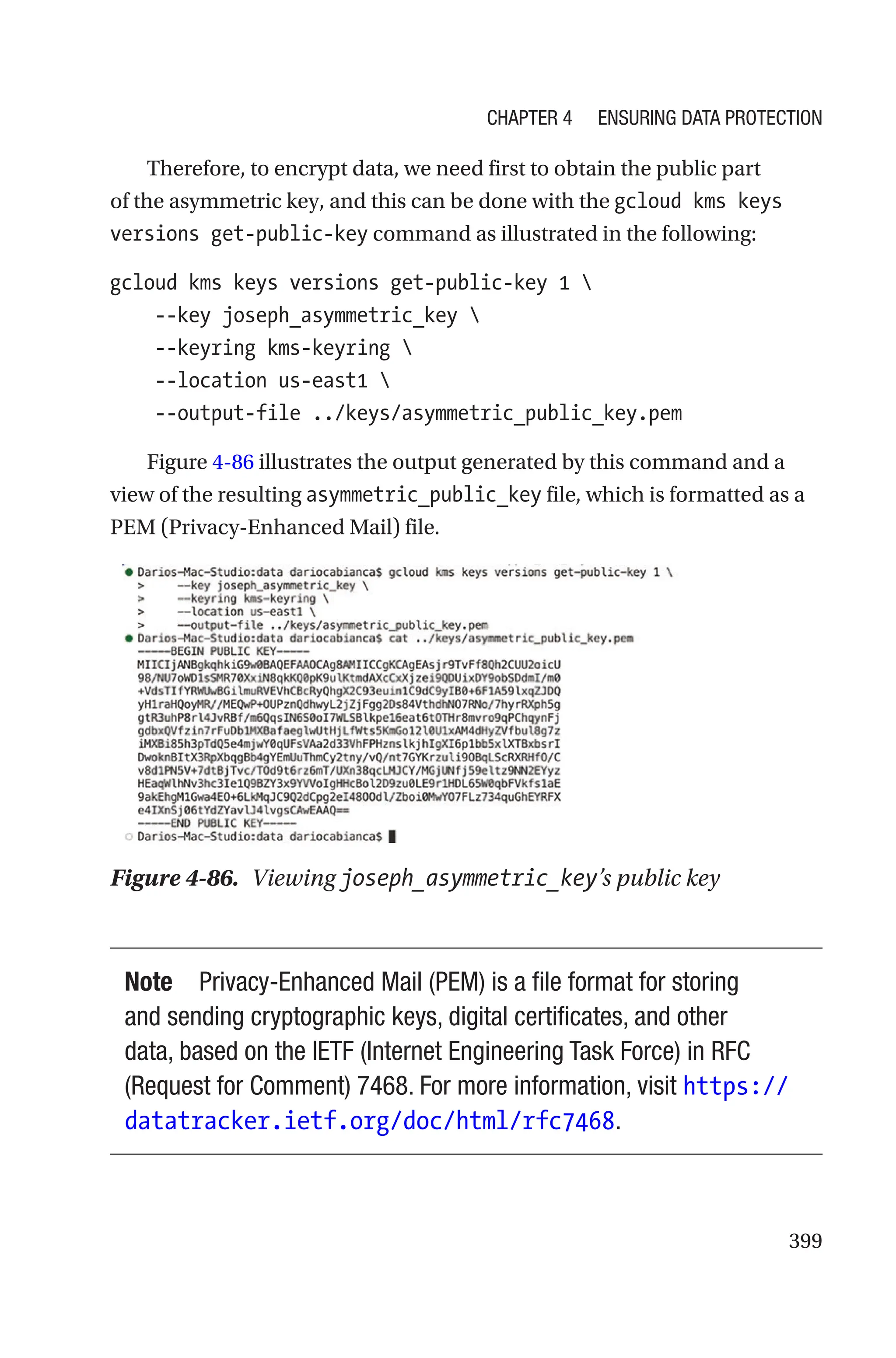 399
Therefore, to encrypt data, we need first to obtain the public part
of the asymmetric key, and this can be done with the gcloud kms keys
versions get-public-key command as illustrated in the following:
gcloud kms keys versions get-public-key 1 
    --key joseph_asymmetric_key 
    --keyring kms-keyring 
    --location us-east1 
    --output-file ../keys/asymmetric_public_key.pem
Figure 4-86 illustrates the output generated by this command and a
view of the resulting asymmetric_public_key file, which is formatted as a
PEM (Privacy-Enhanced Mail) file.
Figure 4-86. Viewing joseph_asymmetric_key’s public key
Note Privacy-Enhanced Mail (PEM) is a file format for storing
and sending cryptographic keys, digital certificates, and other
data, based on the IETF (Internet Engineering Task Force) in RFC
(Request for Comment) 7468. For more information, visit https://
datatracker.ietf.org/doc/html/rfc7468.
Chapter 4 Ensuring Data Protection
 