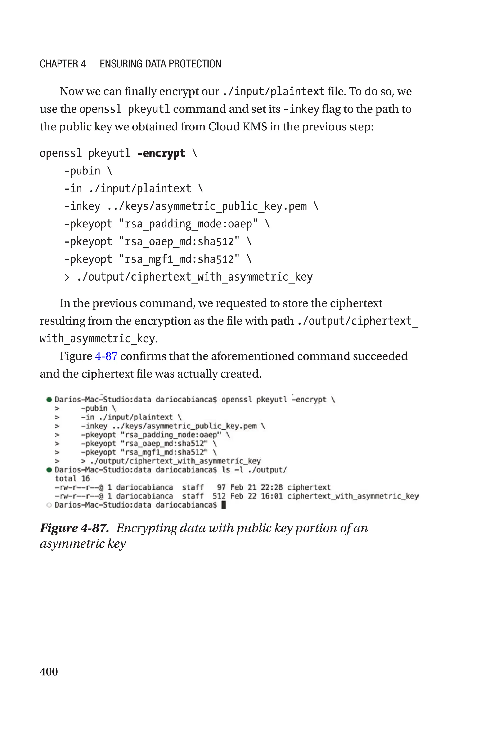 400
Now we can finally encrypt our ./input/plaintext file. To do so, we
use the openssl pkeyutl command and set its -inkey flag to the path to
the public key we obtained from Cloud KMS in the previous step:
openssl pkeyutl -encrypt 
    -pubin 
    -in ./input/plaintext 
    -inkey ../keys/asymmetric_public_key.pem 
    -pkeyopt rsa_padding_mode:oaep 
    -pkeyopt rsa_oaep_md:sha512 
    -pkeyopt rsa_mgf1_md:sha512 
     ./output/ciphertext_with_asymmetric_key
In the previous command, we requested to store the ciphertext
resulting from the encryption as the file with path ./output/ciphertext_
with_asymmetric_key.
Figure 4-87 confirms that the aforementioned command succeeded
and the ciphertext file was actually created.
Figure 4-87. Encrypting data with public key portion of an
asymmetric key
Chapter 4 Ensuring Data Protection
 