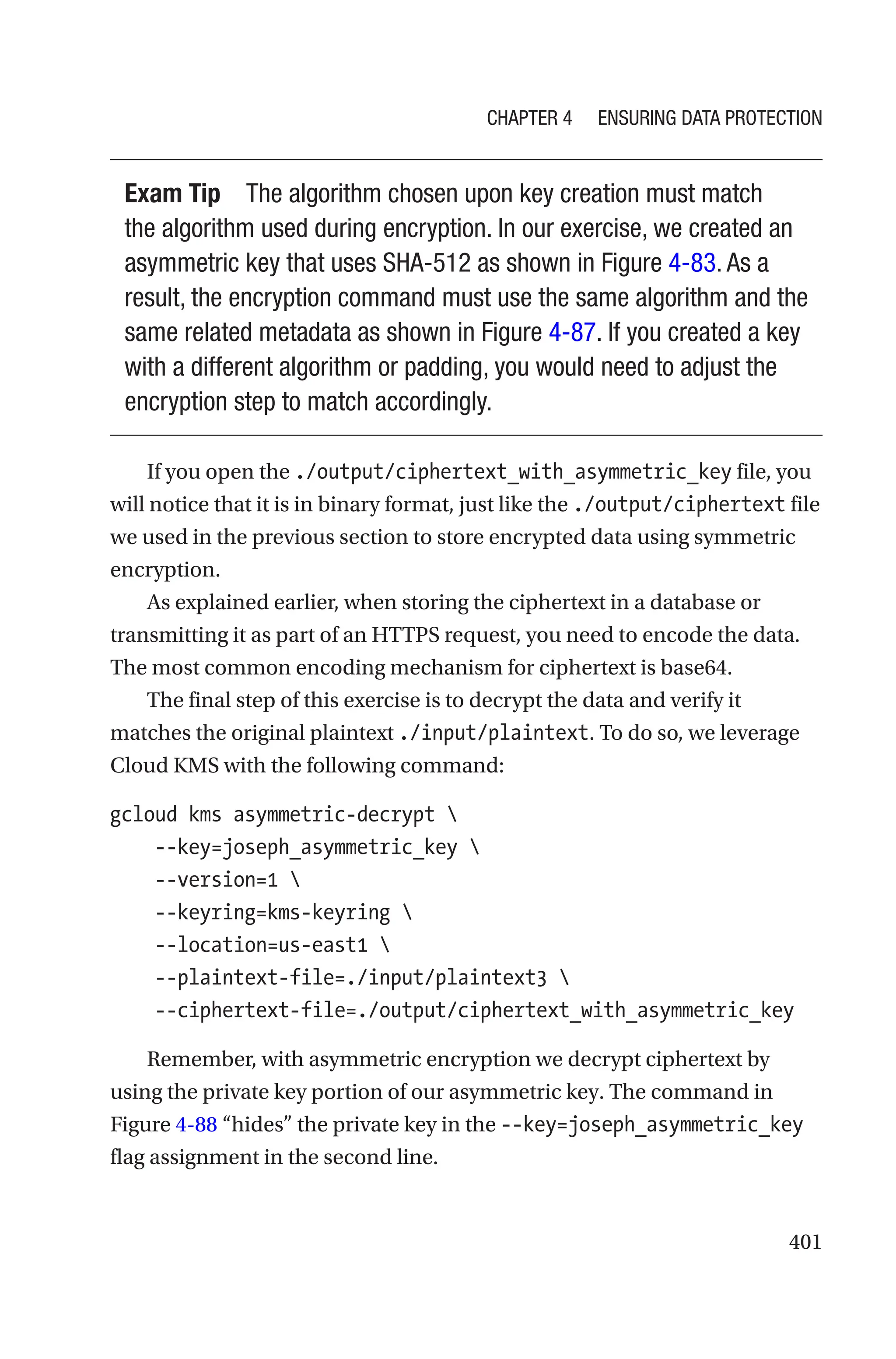 401
Exam Tip The algorithm chosen upon key creation must match
the algorithm used during encryption. In our exercise, we created an
asymmetric key that uses SHA-512 as shown in Figure 4-83. As a
result, the encryption command must use the same algorithm and the
same related metadata as shown in Figure 4-87. If you created a key
with a different algorithm or padding, you would need to adjust the
encryption step to match accordingly.
If you open the ./output/ciphertext_with_asymmetric_key file, you
will notice that it is in binary format, just like the ./output/ciphertext file
we used in the previous section to store encrypted data using symmetric
encryption.
As explained earlier, when storing the ciphertext in a database or
transmitting it as part of an HTTPS request, you need to encode the data.
The most common encoding mechanism for ciphertext is base64.
The final step of this exercise is to decrypt the data and verify it
matches the original plaintext ./input/plaintext. To do so, we leverage
Cloud KMS with the following command:
gcloud kms asymmetric-decrypt 
    --key=joseph_asymmetric_key 
    --version=1 
    --keyring=kms-keyring 
    --location=us-east1 
    --plaintext-file=./input/plaintext3 
    --ciphertext-file=./output/ciphertext_with_asymmetric_key
Remember, with asymmetric encryption we decrypt ciphertext by
using the private key portion of our asymmetric key. The command in
Figure 4-88 “hides” the private key in the --key=joseph_asymmetric_key
flag assignment in the second line.
Chapter 4 Ensuring Data Protection
 
