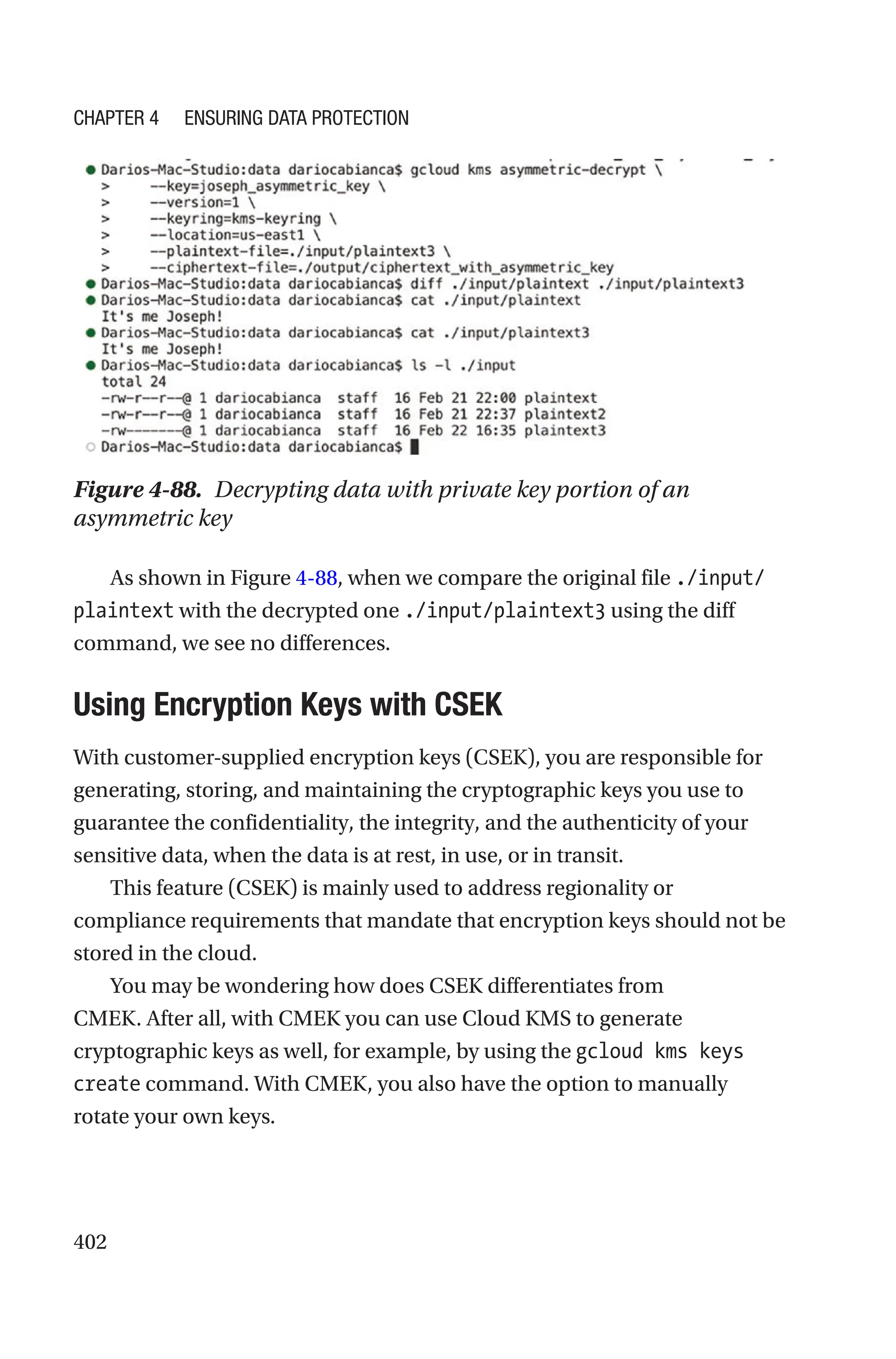402
Figure 4-88. Decrypting data with private key portion of an
asymmetric key
As shown in Figure 4-88, when we compare the original file ./input/
plaintext with the decrypted one ./input/plaintext3 using the diff
command, we see no differences.

Using Encryption Keys with CSEK
With customer-supplied encryption keys (CSEK), you are responsible for
generating, storing, and maintaining the cryptographic keys you use to
guarantee the confidentiality, the integrity, and the authenticity of your
sensitive data, when the data is at rest, in use, or in transit.
This feature (CSEK) is mainly used to address regionality or
compliance requirements that mandate that encryption keys should not be
stored in the cloud.
You may be wondering how does CSEK differentiates from
CMEK. After all, with CMEK you can use Cloud KMS to generate
cryptographic keys as well, for example, by using the gcloud kms keys
create command. With CMEK, you also have the option to manually
rotate your own keys.
Chapter 4 Ensuring Data Protection
 