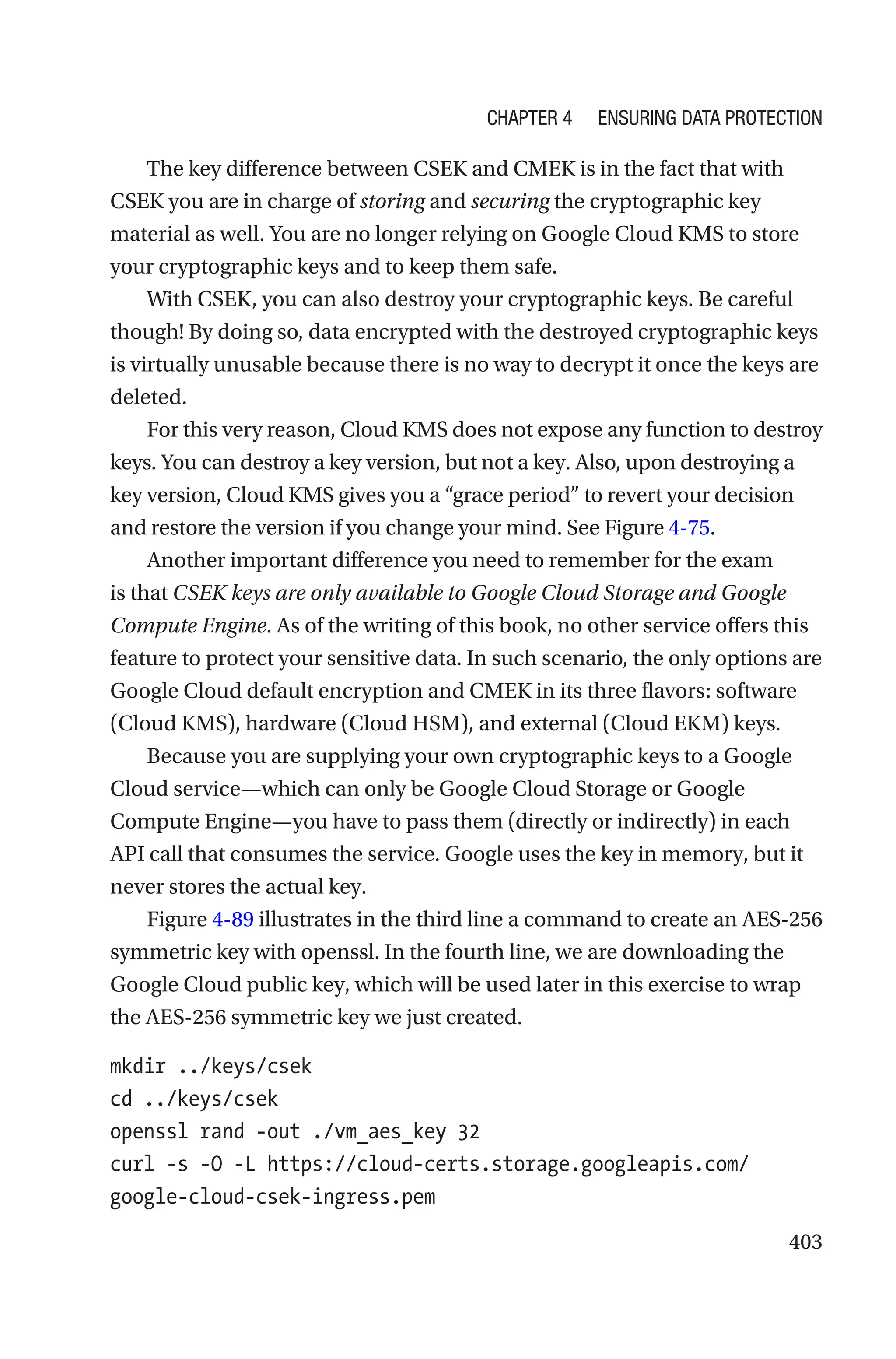 403
The key difference between CSEK and CMEK is in the fact that with
CSEK you are in charge of storing and securing the cryptographic key
material as well. You are no longer relying on Google Cloud KMS to store
your cryptographic keys and to keep them safe.
With CSEK, you can also destroy your cryptographic keys. Be careful
though! By doing so, data encrypted with the destroyed cryptographic keys
is virtually unusable because there is no way to decrypt it once the keys are
deleted.
For this very reason, Cloud KMS does not expose any function to destroy
keys. You can destroy a key version, but not a key. Also, upon destroying a
key version, Cloud KMS gives you a “grace period” to revert your decision
and restore the version if you change your mind. See Figure 4-75.
Another important difference you need to remember for the exam
is that CSEK keys are only available to Google Cloud Storage and Google
Compute Engine. As of the writing of this book, no other service offers this
feature to protect your sensitive data. In such scenario, the only options are
Google Cloud default encryption and CMEK in its three flavors: software
(Cloud KMS), hardware (Cloud HSM), and external (Cloud EKM) keys.
Because you are supplying your own cryptographic keys to a Google
Cloud service—which can only be Google Cloud Storage or Google
Compute Engine—you have to pass them (directly or indirectly) in each
API call that consumes the service. Google uses the key in memory, but it
never stores the actual key.
Figure 4-89 illustrates in the third line a command to create an AES-256
symmetric key with openssl. In the fourth line, we are downloading the
Google Cloud public key, which will be used later in this exercise to wrap
the AES-256 symmetric key we just created.
mkdir ../keys/csek
cd ../keys/csek
openssl rand -out ./vm_aes_key 32
curl -s -O -L https://cloud-certs.storage.googleapis.com/
google-cloud-csek-ingress.pem
Chapter 4 Ensuring Data Protection
 