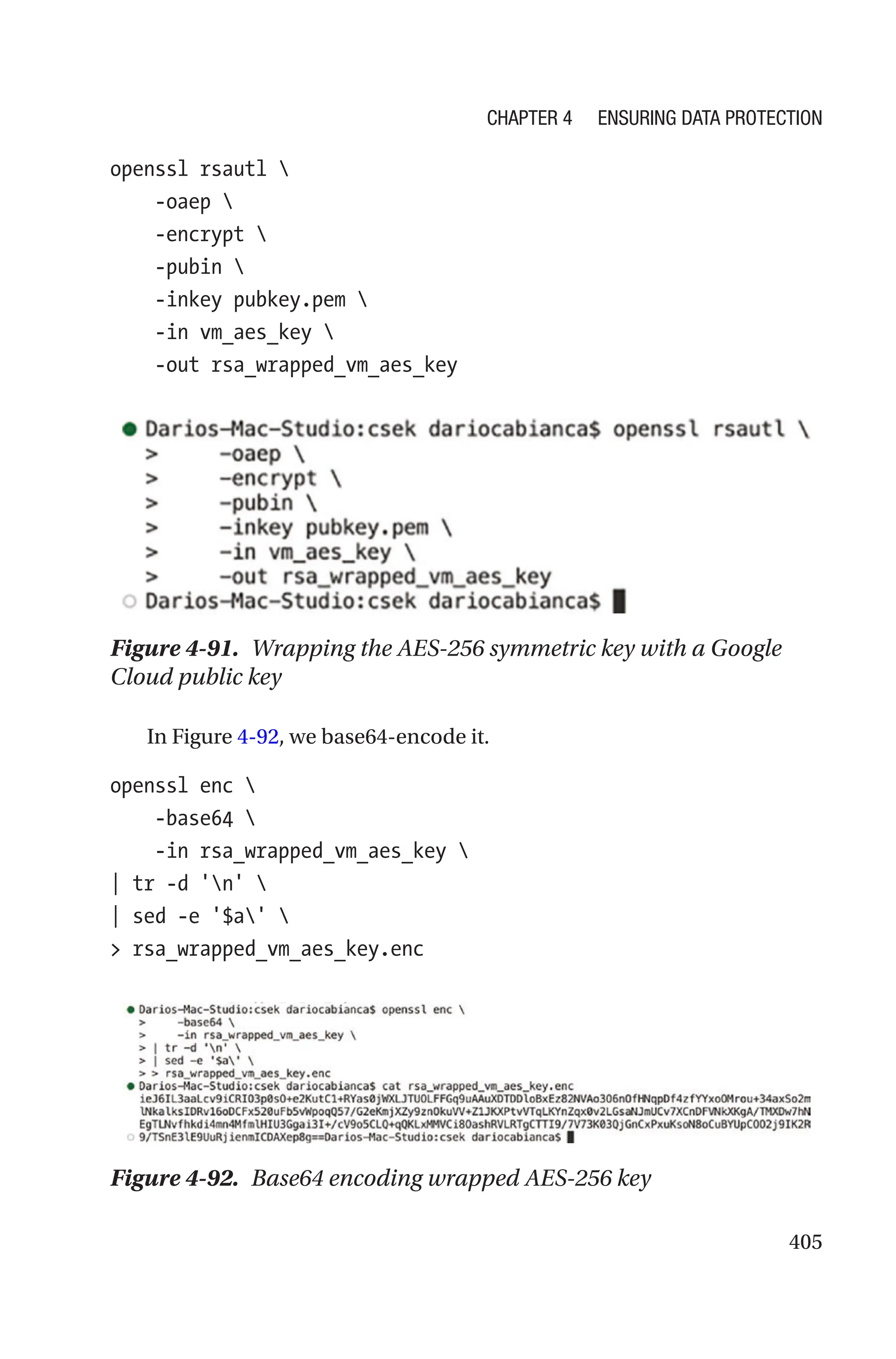 405
openssl rsautl 
    -oaep 
    -encrypt 
    -pubin 
    -inkey pubkey.pem 
    -in vm_aes_key 
    -out rsa_wrapped_vm_aes_key
Figure 4-91. Wrapping the AES-256 symmetric key with a Google
Cloud public key
In Figure 4-92, we base64-encode it.
openssl enc 
    -base64 
    -in rsa_wrapped_vm_aes_key 
| tr -d 'n' 
| sed -e '$a' 
 rsa_wrapped_vm_aes_key.enc
Figure 4-92. Base64 encoding wrapped AES-256 key
Chapter 4 Ensuring Data Protection
 