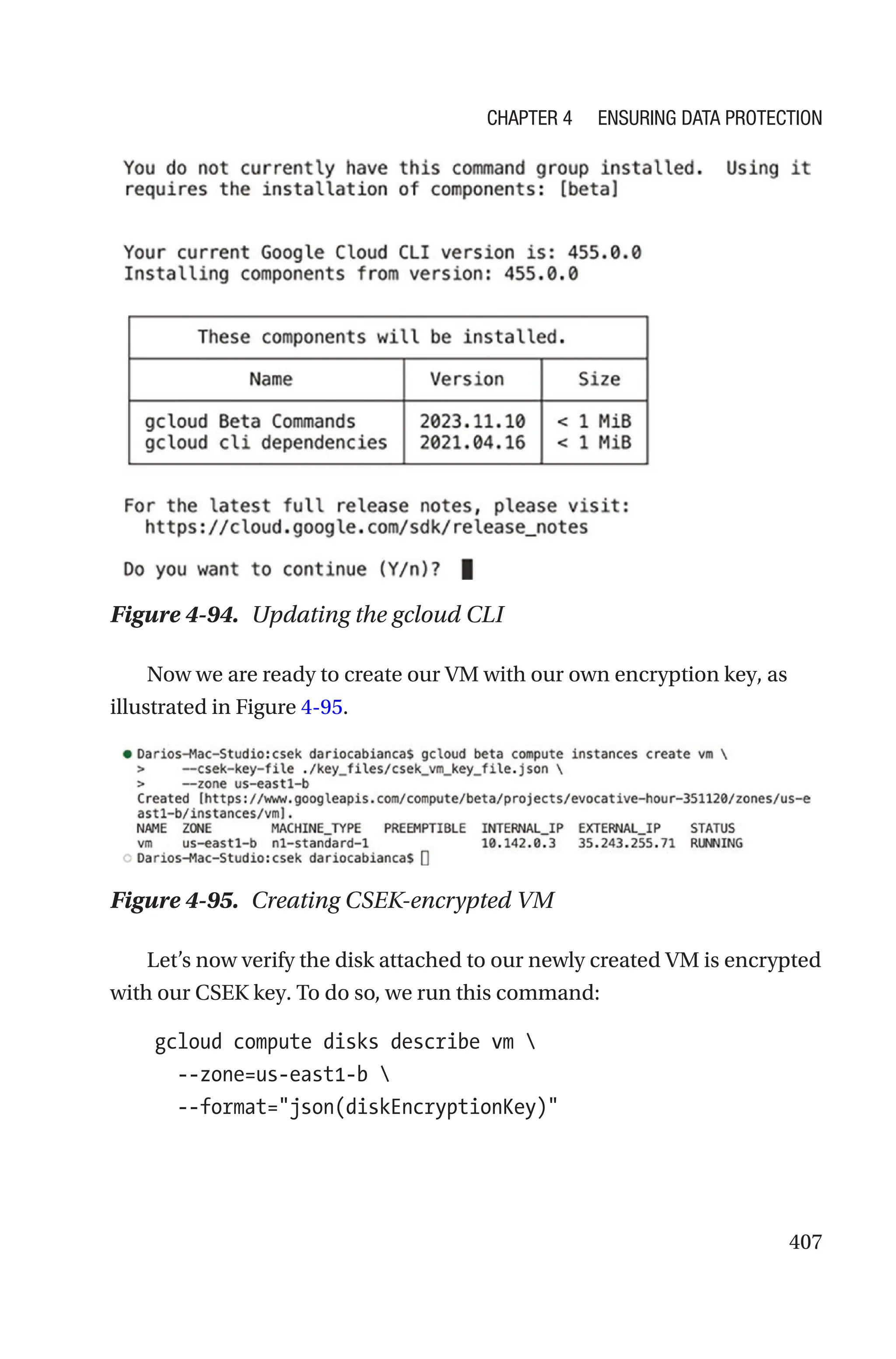 407
Figure 4-94. Updating the gcloud CLI
Now we are ready to create our VM with our own encryption key, as
illustrated in Figure 4-95.
Figure 4-95. Creating CSEK-encrypted VM
Let’s now verify the disk attached to our newly created VM is encrypted
with our CSEK key. To do so, we run this command:
    gcloud compute disks describe vm 
      --zone=us-east1-b 
      --format=json(diskEncryptionKey)
Chapter 4 Ensuring Data Protection
 