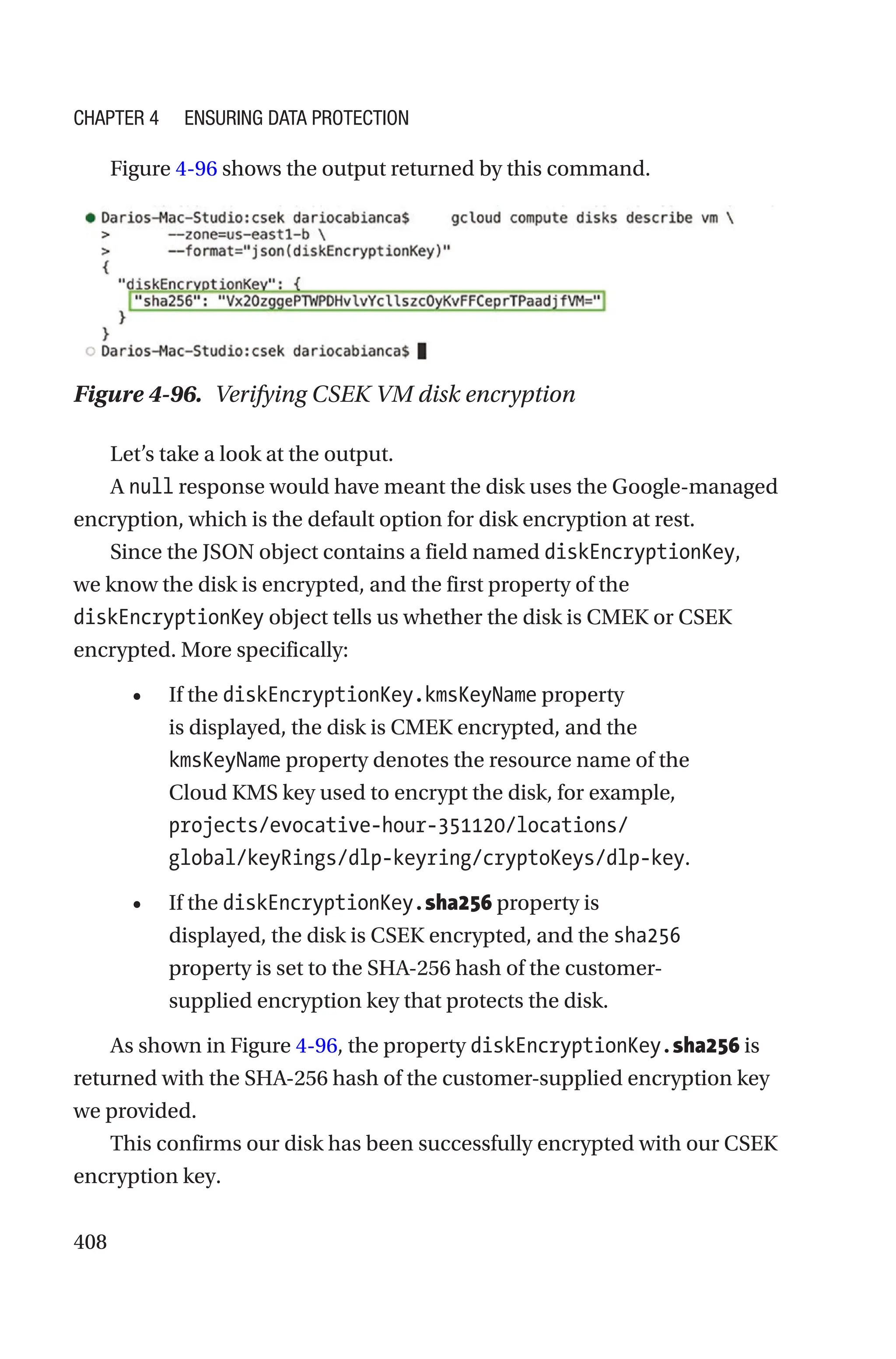 408
Figure 4-96 shows the output returned by this command.
Figure 4-96. Verifying CSEK VM disk encryption
Let’s take a look at the output.
A null response would have meant the disk uses the Google-managed
encryption, which is the default option for disk encryption at rest.
Since the JSON object contains a field named diskEncryptionKey,
we know the disk is encrypted, and the first property of the
diskEncryptionKey object tells us whether the disk is CMEK or CSEK
encrypted. More specifically:
• If the diskEncryptionKey.kmsKeyName property
is displayed, the disk is CMEK encrypted, and the
kmsKeyName property denotes the resource name of the
Cloud KMS key used to encrypt the disk, for example,
projects/evocative-hour-351120/locations/
global/keyRings/dlp-keyring/cryptoKeys/dlp-key.
• If the diskEncryptionKey.sha256 property is
displayed, the disk is CSEK encrypted, and the sha256
property is set to the SHA-256 hash of the customer-­
supplied encryption key that protects the disk.
As shown in Figure 4-96, the property diskEncryptionKey.sha256 is
returned with the SHA-256 hash of the customer-supplied encryption key
we provided.
This confirms our disk has been successfully encrypted with our CSEK
encryption key.
Chapter 4 Ensuring Data Protection
 