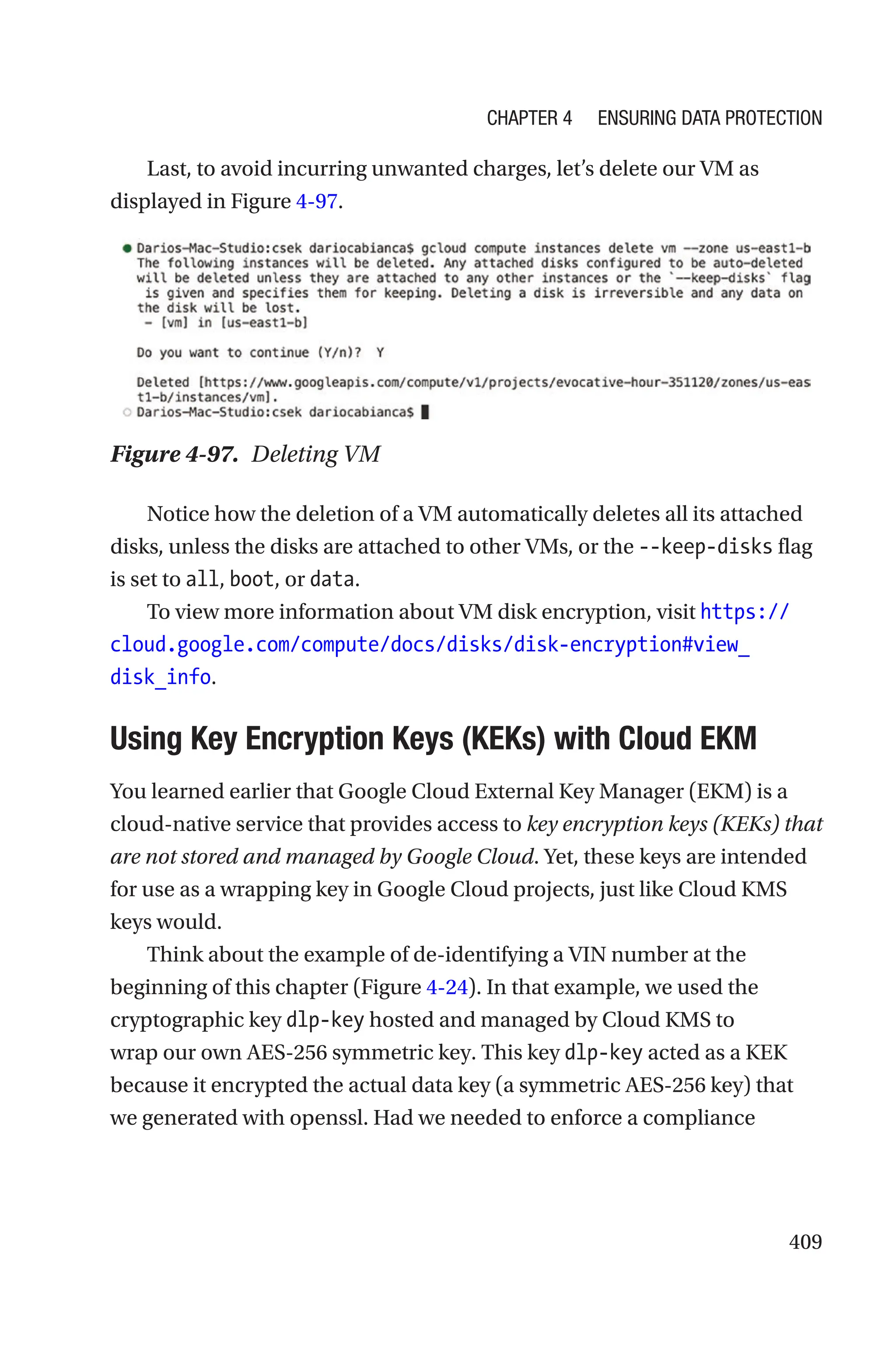 409
Last, to avoid incurring unwanted charges, let’s delete our VM as
displayed in Figure 4-97.
Figure 4-97. Deleting VM
Notice how the deletion of a VM automatically deletes all its attached
disks, unless the disks are attached to other VMs, or the --keep-disks flag
is set to all, boot, or data.
To view more information about VM disk encryption, visit https://
cloud.google.com/compute/docs/disks/disk-encryption#view_
disk_info.

Using Key Encryption Keys (KEKs) with Cloud EKM
You learned earlier that Google Cloud External Key Manager (EKM) is a
cloud-native service that provides access to key encryption keys (KEKs) that
are not stored and managed by Google Cloud. Yet, these keys are intended
for use as a wrapping key in Google Cloud projects, just like Cloud KMS
keys would.
Think about the example of de-identifying a VIN number at the
beginning of this chapter (Figure 4-24). In that example, we used the
cryptographic key dlp-key hosted and managed by Cloud KMS to
wrap our own AES-256 symmetric key. This key dlp-key acted as a KEK
because it encrypted the actual data key (a symmetric AES-256 key) that
we generated with openssl. Had we needed to enforce a compliance
Chapter 4 Ensuring Data Protection
 