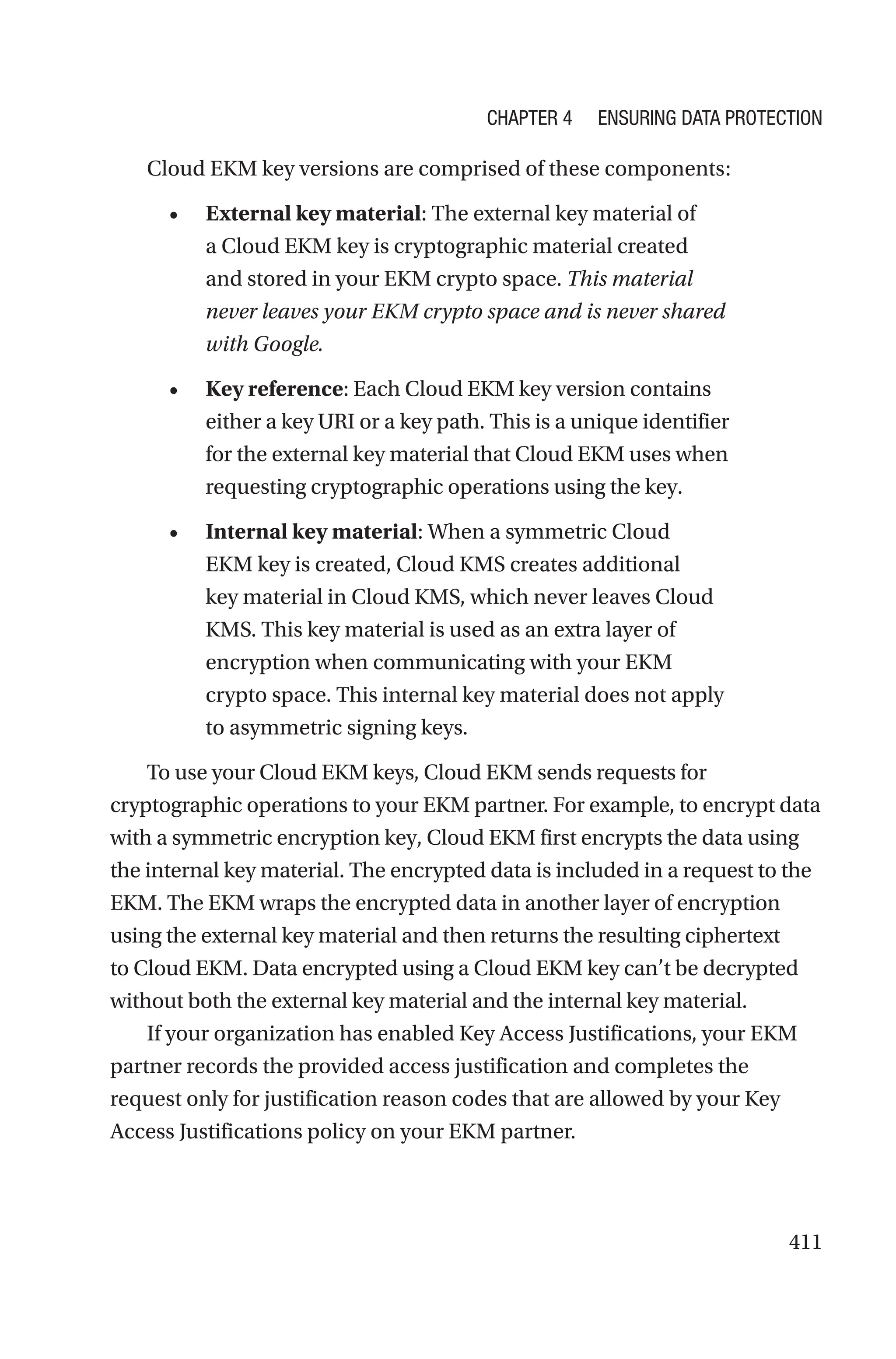411
Cloud EKM key versions are comprised of these components:
• External key material: The external key material of
a Cloud EKM key is cryptographic material created
and stored in your EKM crypto space. This material
never leaves your EKM crypto space and is never shared
with Google.
• Key reference: Each Cloud EKM key version contains
either a key URI or a key path. This is a unique identifier
for the external key material that Cloud EKM uses when
requesting cryptographic operations using the key.
• Internal key material: When a symmetric Cloud
EKM key is created, Cloud KMS creates additional
key material in Cloud KMS, which never leaves Cloud
KMS. This key material is used as an extra layer of
encryption when communicating with your EKM
crypto space. This internal key material does not apply
to asymmetric signing keys.
To use your Cloud EKM keys, Cloud EKM sends requests for
cryptographic operations to your EKM partner. For example, to encrypt data
with a symmetric encryption key, Cloud EKM first encrypts the data using
the internal key material. The encrypted data is included in a request to the
EKM. The EKM wraps the encrypted data in another layer of encryption
using the external key material and then returns the resulting ciphertext
to Cloud EKM. Data encrypted using a Cloud EKM key can’t be decrypted
without both the external key material and the internal key material.
If your organization has enabled Key Access Justifications, your EKM
partner records the provided access justification and completes the
request only for justification reason codes that are allowed by your Key
Access Justifications policy on your EKM partner.
Chapter 4 Ensuring Data Protection
 