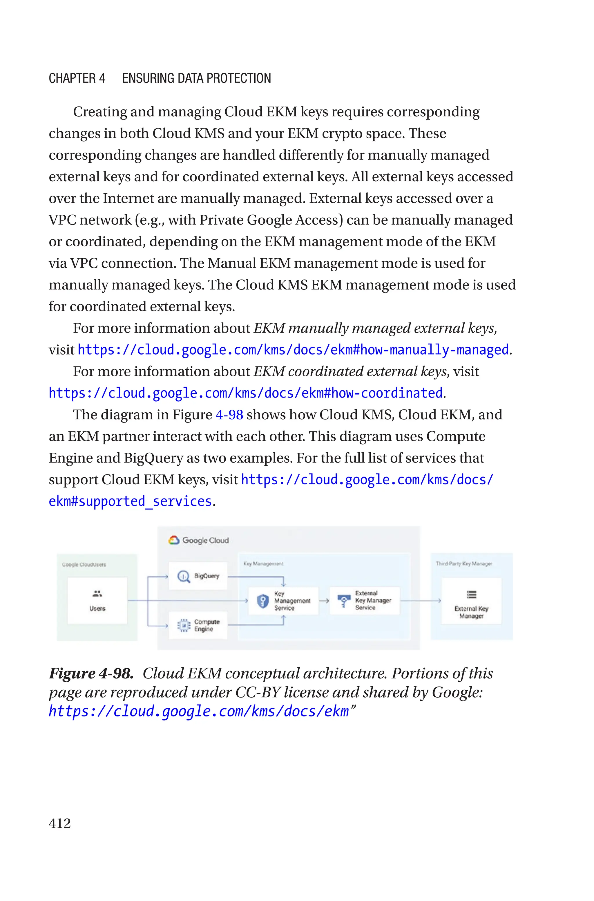 412
Creating and managing Cloud EKM keys requires corresponding
changes in both Cloud KMS and your EKM crypto space. These
corresponding changes are handled differently for manually managed
external keys and for coordinated external keys. All external keys accessed
over the Internet are manually managed. External keys accessed over a
VPC network (e.g., with Private Google Access) can be manually managed
or coordinated, depending on the EKM management mode of the EKM
via VPC connection. The Manual EKM management mode is used for
manually managed keys. The Cloud KMS EKM management mode is used
for coordinated external keys.
For more information about EKM manually managed external keys,
visit https://cloud.google.com/kms/docs/ekm#how-manually-managed.
For more information about EKM coordinated external keys, visit
https://cloud.google.com/kms/docs/ekm#how-coordinated.
The diagram in Figure 4-98 shows how Cloud KMS, Cloud EKM, and
an EKM partner interact with each other. This diagram uses Compute
Engine and BigQuery as two examples. For the full list of services that
support Cloud EKM keys, visit https://cloud.google.com/kms/docs/
ekm#supported_services.
Figure 4-98. Cloud EKM conceptual architecture. Portions of this
page are reproduced under CC-BY license and shared by Google:
https://cloud.google.com/kms/docs/ekm”
Chapter 4 Ensuring Data Protection
 