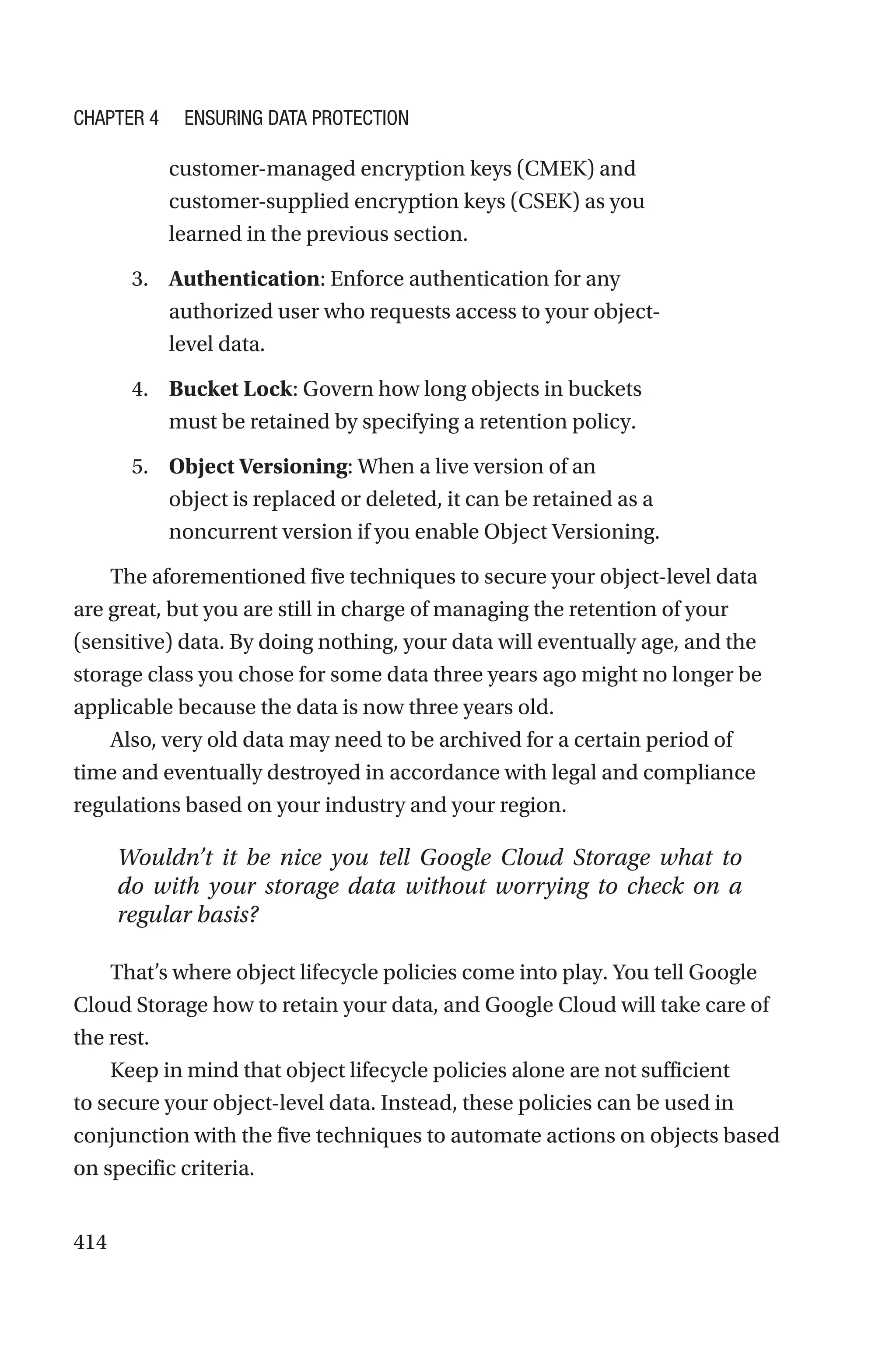 414
customer-­
managed encryption keys (CMEK) and
customer-supplied encryption keys (CSEK) as you
learned in the previous section.
3. Authentication: Enforce authentication for any
authorized user who requests access to your object-
level data.
4. Bucket Lock: Govern how long objects in buckets
must be retained by specifying a retention policy.
5. Object Versioning: When a live version of an
object is replaced or deleted, it can be retained as a
noncurrent version if you enable Object Versioning.
The aforementioned five techniques to secure your object-level data
are great, but you are still in charge of managing the retention of your
(sensitive) data. By doing nothing, your data will eventually age, and the
storage class you chose for some data three years ago might no longer be
applicable because the data is now three years old.
Also, very old data may need to be archived for a certain period of
time and eventually destroyed in accordance with legal and compliance
regulations based on your industry and your region.
Wouldn’t it be nice you tell Google Cloud Storage what to
do with your storage data without worrying to check on a
regular basis?
That’s where object lifecycle policies come into play. You tell Google
Cloud Storage how to retain your data, and Google Cloud will take care of
the rest.
Keep in mind that object lifecycle policies alone are not sufficient
to secure your object-level data. Instead, these policies can be used in
conjunction with the five techniques to automate actions on objects based
on specific criteria.
Chapter 4 Ensuring Data Protection
 
