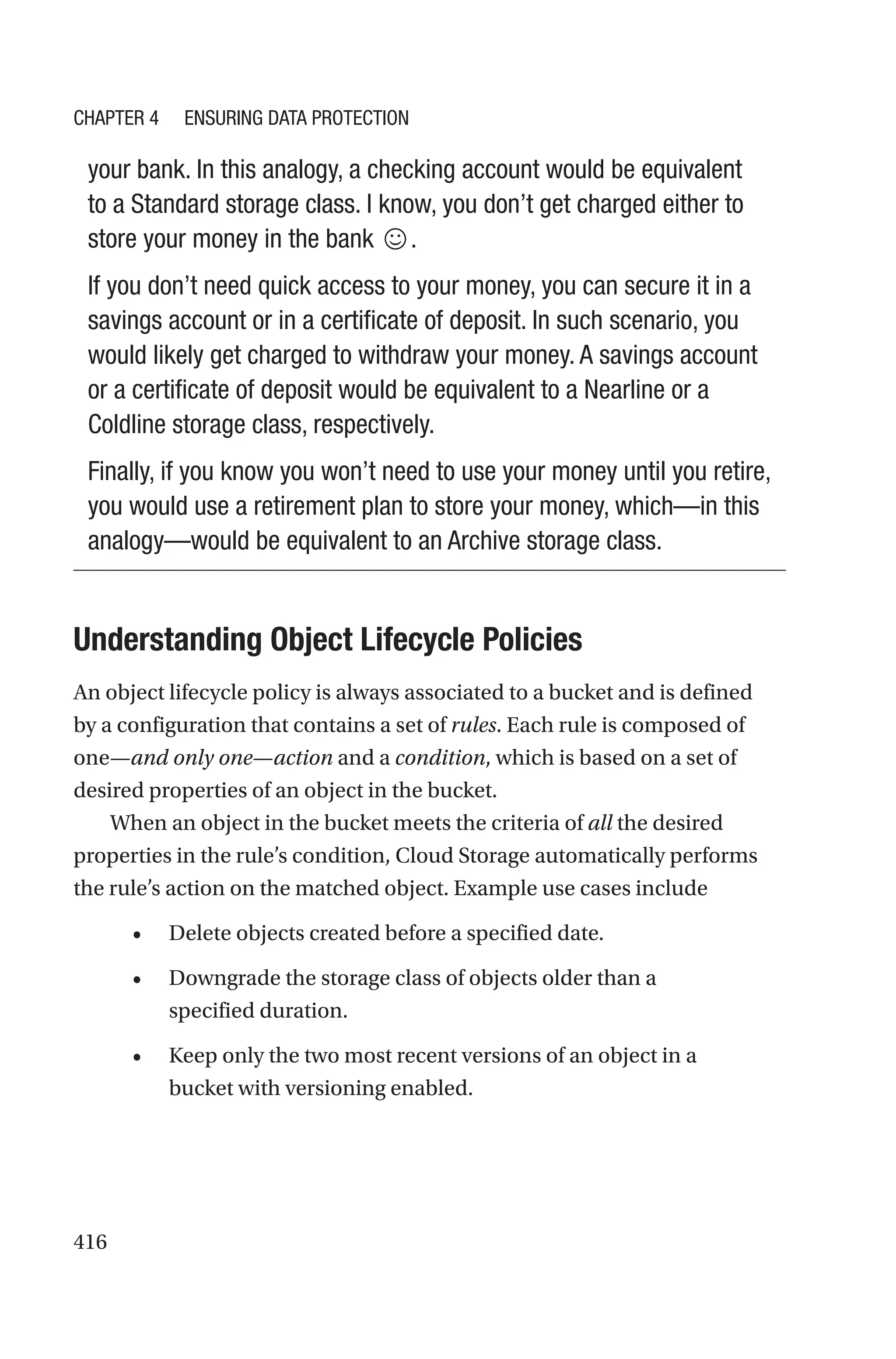 416
your bank. In this analogy, a checking account would be equivalent
to a Standard storage class. I know, you don’t get charged either to
store your money in the bank ☺.
If you don’t need quick access to your money, you can secure it in a
savings account or in a certificate of deposit. In such scenario, you
would likely get charged to withdraw your money. A savings account
or a certificate of deposit would be equivalent to a Nearline or a
Coldline storage class, respectively.
Finally, if you know you won’t need to use your money until you retire,
you would use a retirement plan to store your money, which—in this
analogy—would be equivalent to an Archive storage class.

Understanding Object Lifecycle Policies
An object lifecycle policy is always associated to a bucket and is defined
by a configuration that contains a set of rules. Each rule is composed of
one—and only one—action and a condition, which is based on a set of
desired properties of an object in the bucket.
When an object in the bucket meets the criteria of all the desired
properties in the rule’s condition, Cloud Storage automatically performs
the rule’s action on the matched object. Example use cases include
• Delete objects created before a specified date.
• Downgrade the storage class of objects older than a
specified duration.
• Keep only the two most recent versions of an object in a
bucket with versioning enabled.
Chapter 4 Ensuring Data Protection
 