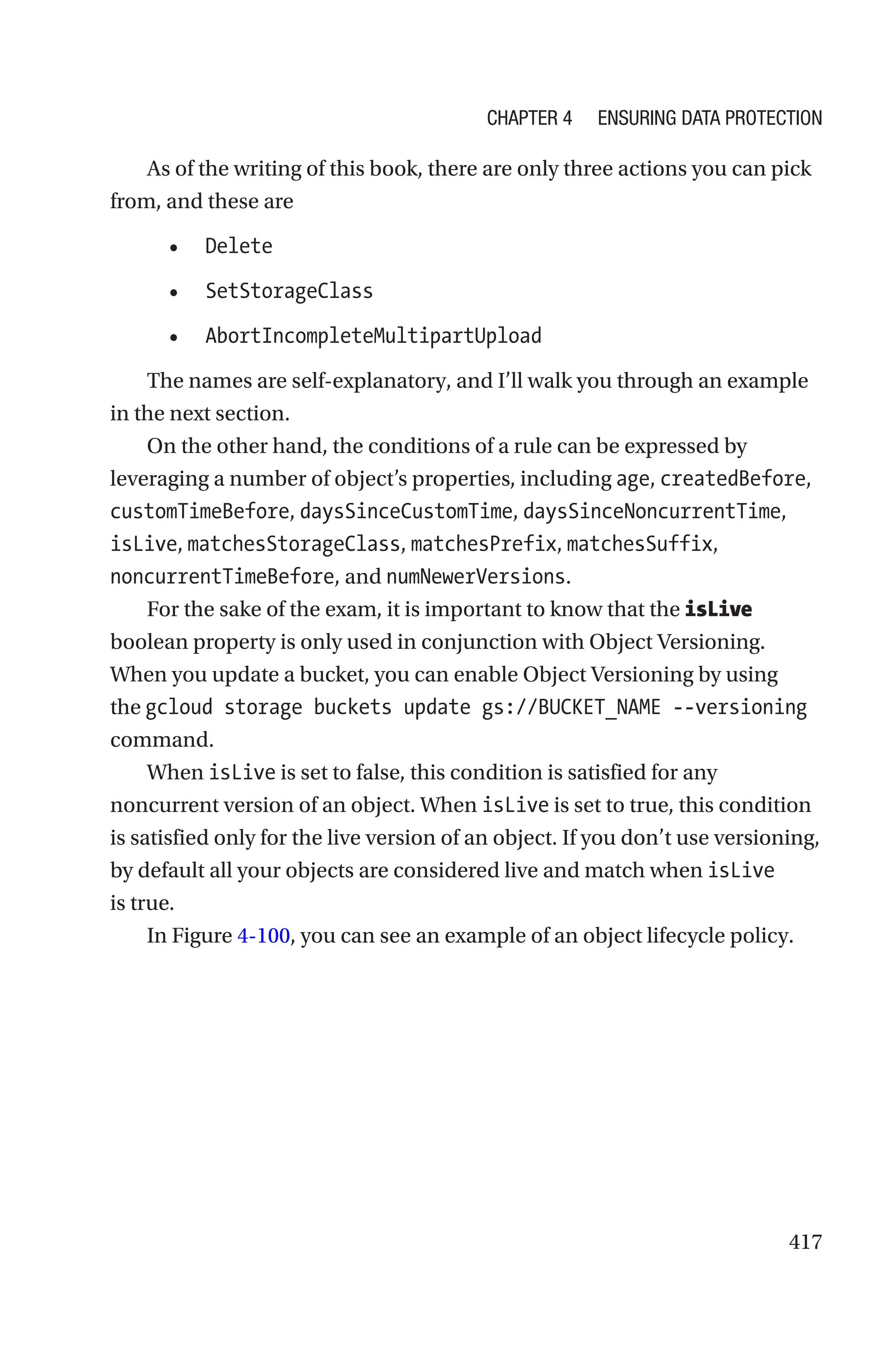 417
As of the writing of this book, there are only three actions you can pick
from, and these are
• Delete
• SetStorageClass
• AbortIncompleteMultipartUpload
The names are self-explanatory, and I’ll walk you through an example
in the next section.
On the other hand, the conditions of a rule can be expressed by
leveraging a number of object’s properties, including age, createdBefore,
customTimeBefore, daysSinceCustomTime, daysSinceNoncurrentTime,
isLive, matchesStorageClass, matchesPrefix, matchesSuffix,
noncurrentTimeBefore, and numNewerVersions.
For the sake of the exam, it is important to know that the isLive
boolean property is only used in conjunction with Object Versioning.
When you update a bucket, you can enable Object Versioning by using
the gcloud storage buckets update gs://BUCKET_NAME --versioning
command.
When isLive is set to false, this condition is satisfied for any
noncurrent version of an object. When isLive is set to true, this condition
is satisfied only for the live version of an object. If you don’t use versioning,
by default all your objects are considered live and match when isLive
is true.
In Figure 4-100, you can see an example of an object lifecycle policy.
Chapter 4 Ensuring Data Protection
 