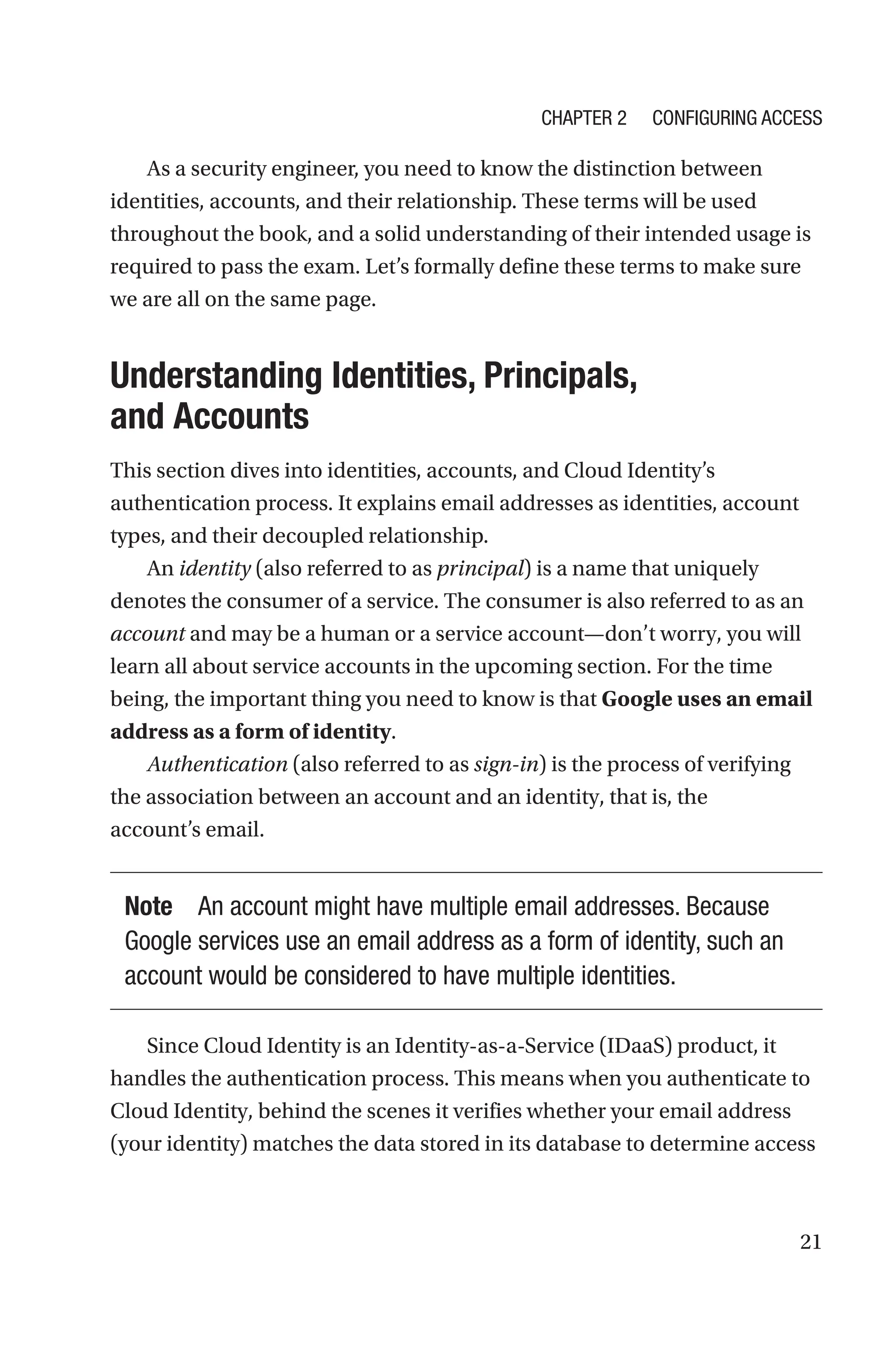 21
As a security engineer, you need to know the distinction between
identities, accounts, and their relationship. These terms will be used
throughout the book, and a solid understanding of their intended usage is
required to pass the exam. Let’s formally define these terms to make sure
we are all on the same page.

Understanding Identities, Principals,
and Accounts
This section dives into identities, accounts, and Cloud Identity’s
authentication process. It explains email addresses as identities, account
types, and their decoupled relationship.
An identity (also referred to as principal) is a name that uniquely
denotes the consumer of a service. The consumer is also referred to as an
account and may be a human or a service account—don’t worry, you will
learn all about service accounts in the upcoming section. For the time
being, the important thing you need to know is that Google uses an email
address as a form of identity.
Authentication (also referred to as sign-in) is the process of verifying
the association between an account and an identity, that is, the
account’s email.
Note An account might have multiple email addresses. Because
Google services use an email address as a form of identity, such an
account would be considered to have multiple identities.
Since Cloud Identity is an Identity-as-a-Service (IDaaS) product, it
handles the authentication process. This means when you authenticate to
Cloud Identity, behind the scenes it verifies whether your email address
(your identity) matches the data stored in its database to determine access
Chapter 2 Configuring Access
 