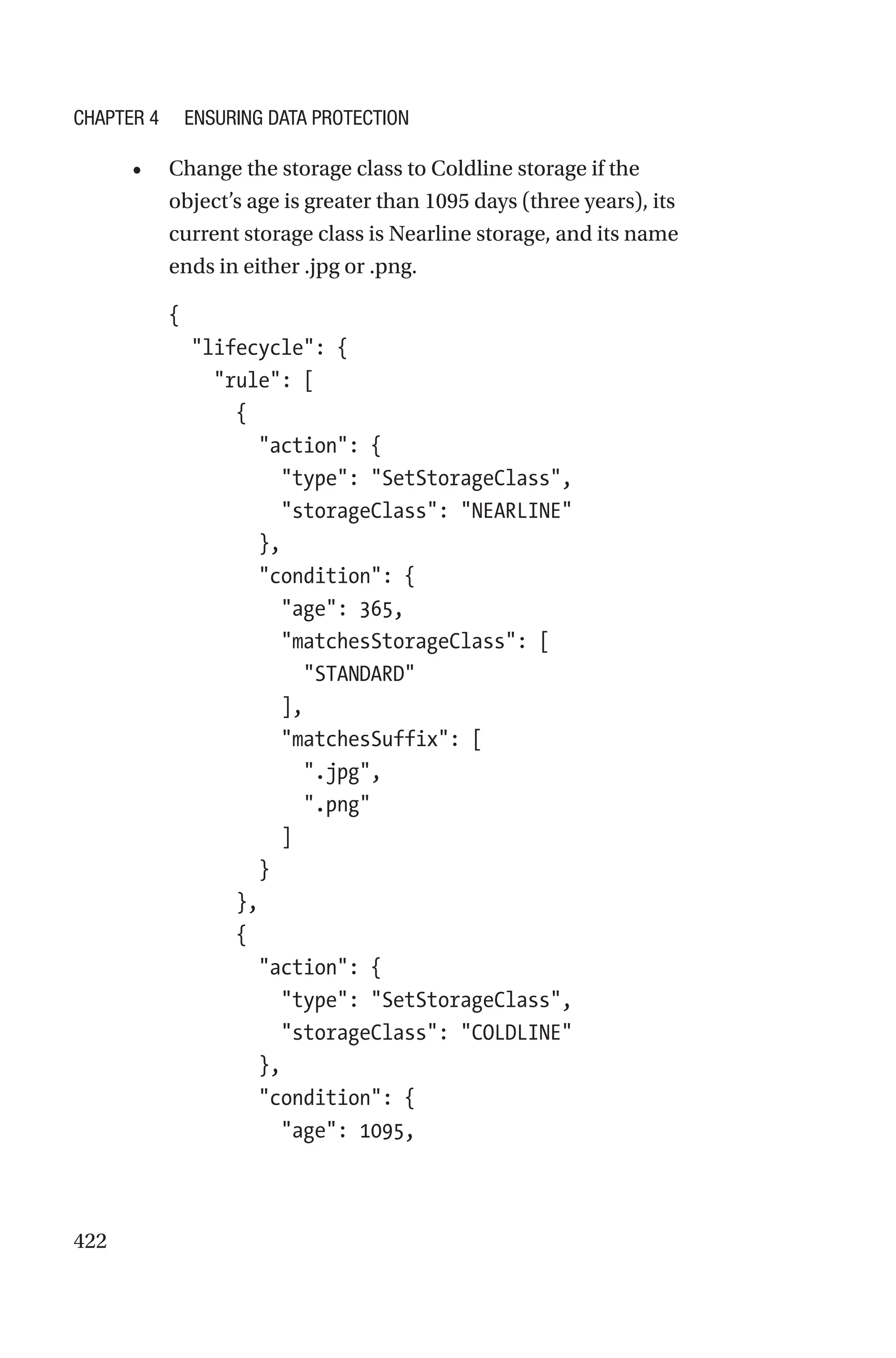 422
• Change the storage class to Coldline storage if the
object’s age is greater than 1095 days (three years), its
current storage class is Nearline storage, and its name
ends in either .jpg or .png.
{
  lifecycle: {
    rule: [
      {
        action: {
          type: SetStorageClass,
          storageClass: NEARLINE
        },
        condition: {
          age: 365,
          matchesStorageClass: [
            STANDARD
          ],
          matchesSuffix: [
            .jpg,
            .png
          ]
        }
      },
      {
        action: {
          type: SetStorageClass,
          storageClass: COLDLINE
        },
        condition: {
          age: 1095,
Chapter 4 Ensuring Data Protection
 
