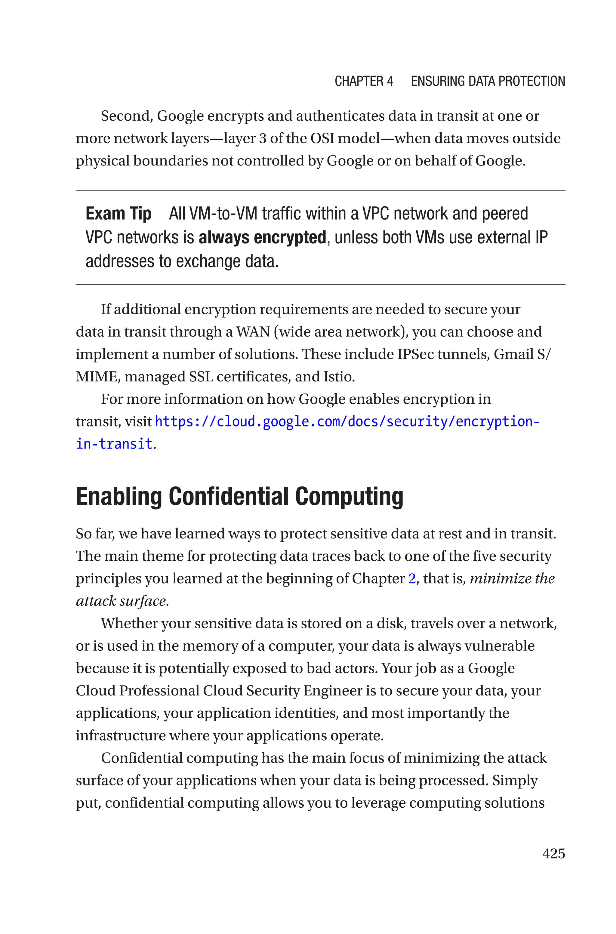 425
Second, Google encrypts and authenticates data in transit at one or
more network layers—layer 3 of the OSI model—when data moves outside
physical boundaries not controlled by Google or on behalf of Google.
Exam Tip All VM-to-VM traffic within a VPC network and peered
VPC networks is always encrypted, unless both VMs use external IP
addresses to exchange data.
If additional encryption requirements are needed to secure your
data in transit through a WAN (wide area network), you can choose and
implement a number of solutions. These include IPSec tunnels, Gmail S/
MIME, managed SSL certificates, and Istio.
For more information on how Google enables encryption in
transit, visit https://cloud.google.com/docs/security/encryption-
in-transit.

Enabling Confidential Computing
So far, we have learned ways to protect sensitive data at rest and in transit.
The main theme for protecting data traces back to one of the five security
principles you learned at the beginning of Chapter 2, that is, minimize the
attack surface.
Whether your sensitive data is stored on a disk, travels over a network,
or is used in the memory of a computer, your data is always vulnerable
because it is potentially exposed to bad actors. Your job as a Google
Cloud Professional Cloud Security Engineer is to secure your data, your
applications, your application identities, and most importantly the
infrastructure where your applications operate.
Confidential computing has the main focus of minimizing the attack
surface of your applications when your data is being processed. Simply
put, confidential computing allows you to leverage computing solutions
Chapter 4 Ensuring Data Protection
 