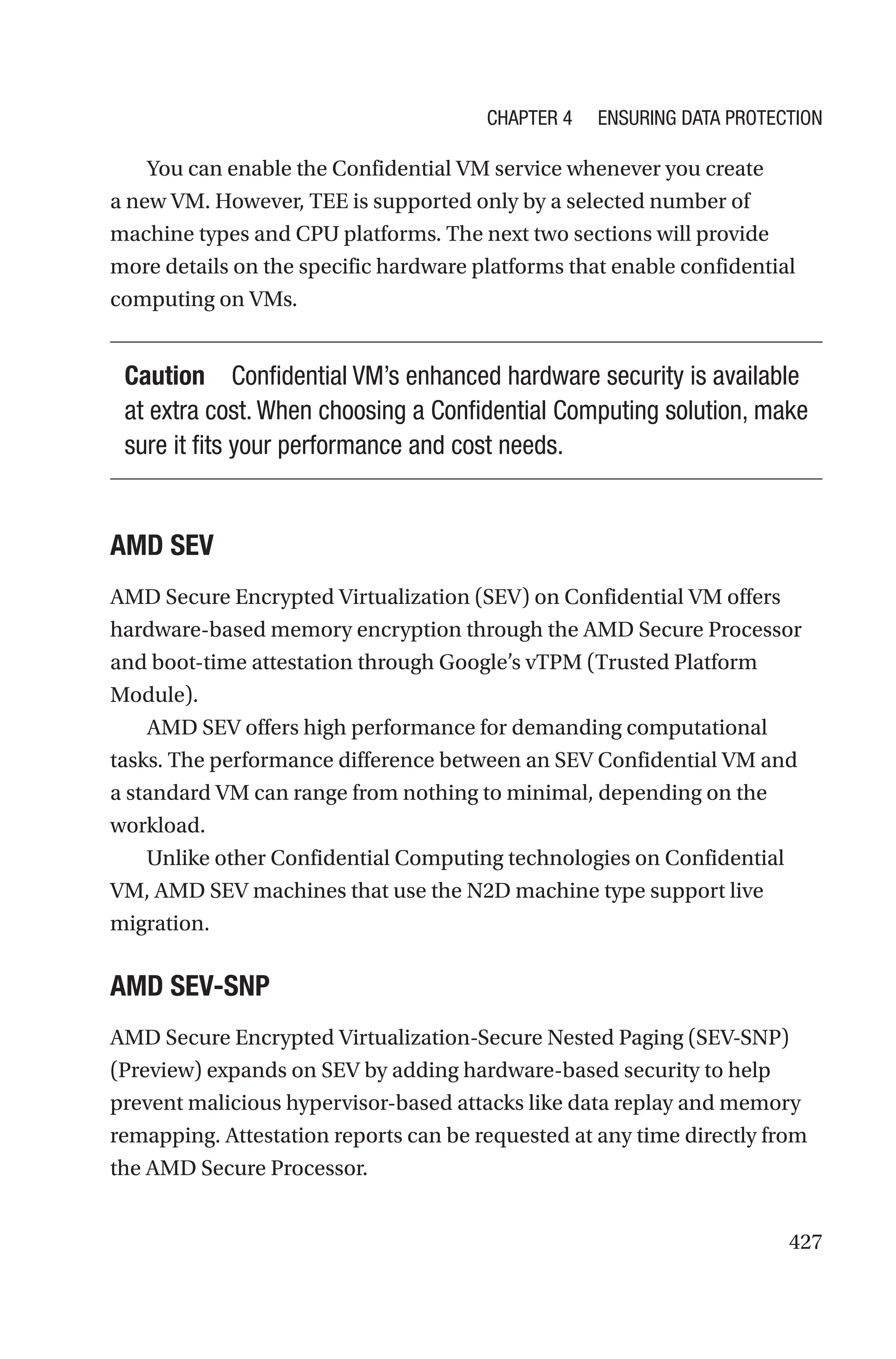 427
You can enable the Confidential VM service whenever you create
a new VM. However, TEE is supported only by a selected number of
machine types and CPU platforms. The next two sections will provide
more details on the specific hardware platforms that enable confidential
computing on VMs.
Caution Confidential VM’s enhanced hardware security is available
at extra cost. When choosing a Confidential Computing solution, make
sure it fits your performance and cost needs.
AMD SEV
AMD Secure Encrypted Virtualization (SEV) on Confidential VM offers
hardware-based memory encryption through the AMD Secure Processor
and boot-time attestation through Google’s vTPM (Trusted Platform
Module).
AMD SEV offers high performance for demanding computational
tasks. The performance difference between an SEV Confidential VM and
a standard VM can range from nothing to minimal, depending on the
workload.
Unlike other Confidential Computing technologies on Confidential
VM, AMD SEV machines that use the N2D machine type support live
migration.
AMD SEV-SNP
AMD Secure Encrypted Virtualization-Secure Nested Paging (SEV-SNP)
(Preview) expands on SEV by adding hardware-based security to help
prevent malicious hypervisor-based attacks like data replay and memory
remapping. Attestation reports can be requested at any time directly from
the AMD Secure Processor.
Chapter 4 Ensuring Data Protection
 