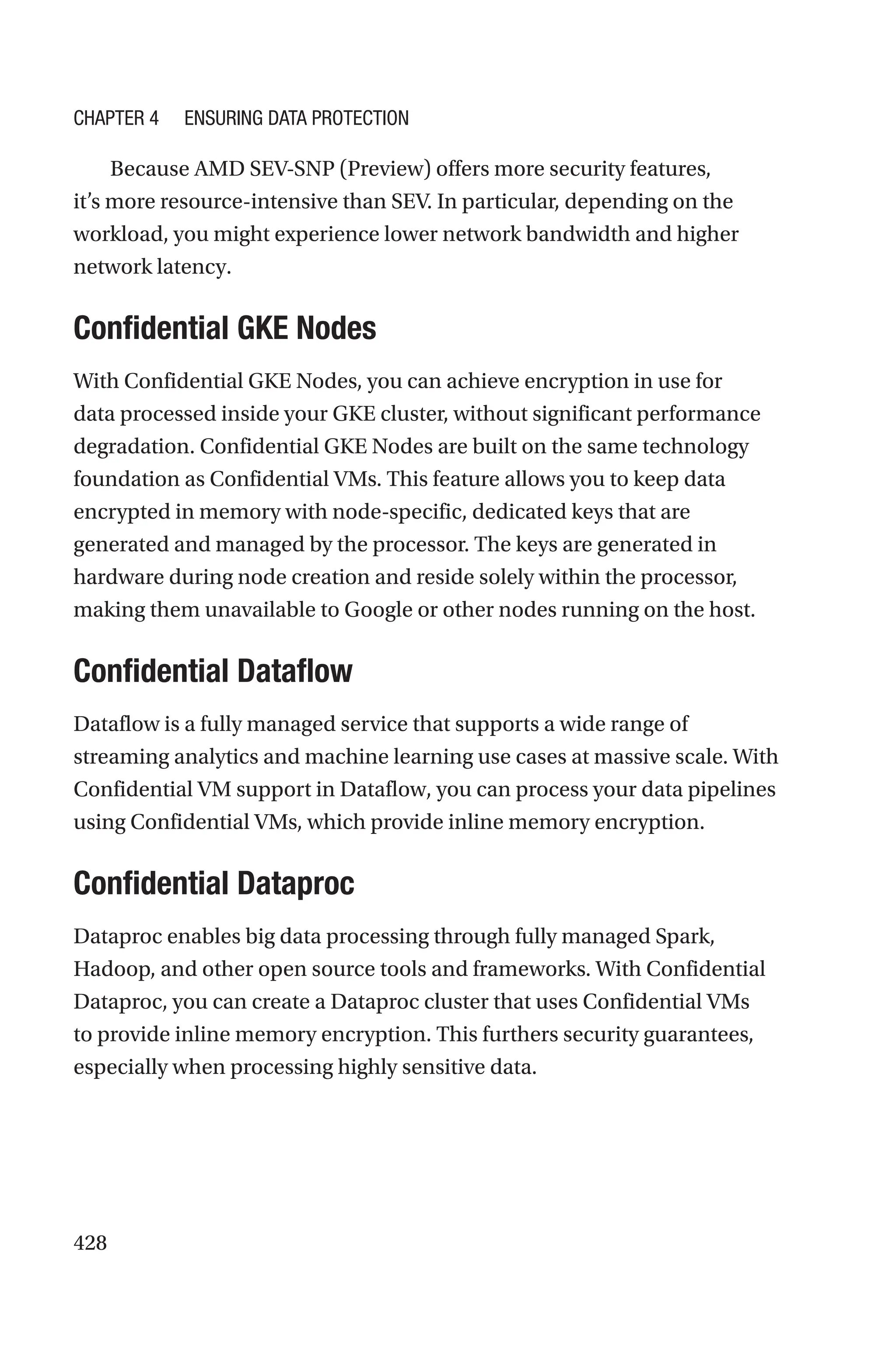 428
Because AMD SEV-SNP (Preview) offers more security features,
it’s more resource-intensive than SEV. In particular, depending on the
workload, you might experience lower network bandwidth and higher
network latency.

Confidential GKE Nodes
With Confidential GKE Nodes, you can achieve encryption in use for
data processed inside your GKE cluster, without significant performance
degradation. Confidential GKE Nodes are built on the same technology
foundation as Confidential VMs. This feature allows you to keep data
encrypted in memory with node-specific, dedicated keys that are
generated and managed by the processor. The keys are generated in
hardware during node creation and reside solely within the processor,
making them unavailable to Google or other nodes running on the host.
Confidential Dataflow
Dataflow is a fully managed service that supports a wide range of
streaming analytics and machine learning use cases at massive scale. With
Confidential VM support in Dataflow, you can process your data pipelines
using Confidential VMs, which provide inline memory encryption.
Confidential Dataproc
Dataproc enables big data processing through fully managed Spark,
Hadoop, and other open source tools and frameworks. With Confidential
Dataproc, you can create a Dataproc cluster that uses Confidential VMs
to provide inline memory encryption. This furthers security guarantees,
especially when processing highly sensitive data.
Chapter 4 Ensuring Data Protection
 
