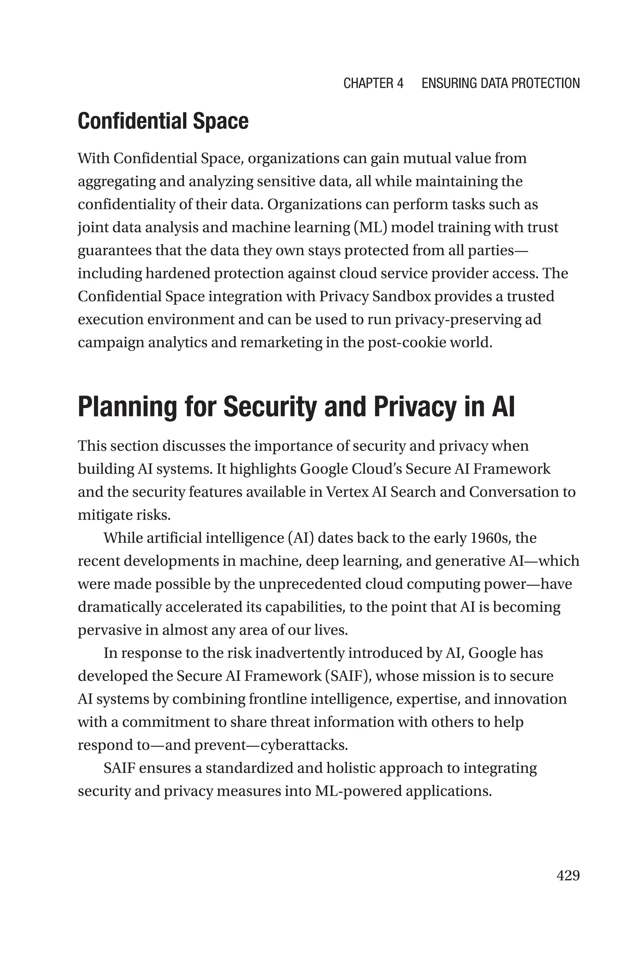 429
Confidential Space
With Confidential Space, organizations can gain mutual value from
aggregating and analyzing sensitive data, all while maintaining the
confidentiality of their data. Organizations can perform tasks such as
joint data analysis and machine learning (ML) model training with trust
guarantees that the data they own stays protected from all parties—
including hardened protection against cloud service provider access. The
Confidential Space integration with Privacy Sandbox provides a trusted
execution environment and can be used to run privacy-preserving ad
campaign analytics and remarketing in the post-cookie world.

Planning for Security and Privacy in AI
This section discusses the importance of security and privacy when
building AI systems. It highlights Google Cloud’s Secure AI Framework
and the security features available in Vertex AI Search and Conversation to
mitigate risks.
While artificial intelligence (AI) dates back to the early 1960s, the
recent developments in machine, deep learning, and generative AI—which
were made possible by the unprecedented cloud computing power—have
dramatically accelerated its capabilities, to the point that AI is becoming
pervasive in almost any area of our lives.
In response to the risk inadvertently introduced by AI, Google has
developed the Secure AI Framework (SAIF), whose mission is to secure
AI systems by combining frontline intelligence, expertise, and innovation
with a commitment to share threat information with others to help
respond to—and prevent—cyberattacks.
SAIF ensures a standardized and holistic approach to integrating
security and privacy measures into ML-powered applications.
Chapter 4 Ensuring Data Protection
 