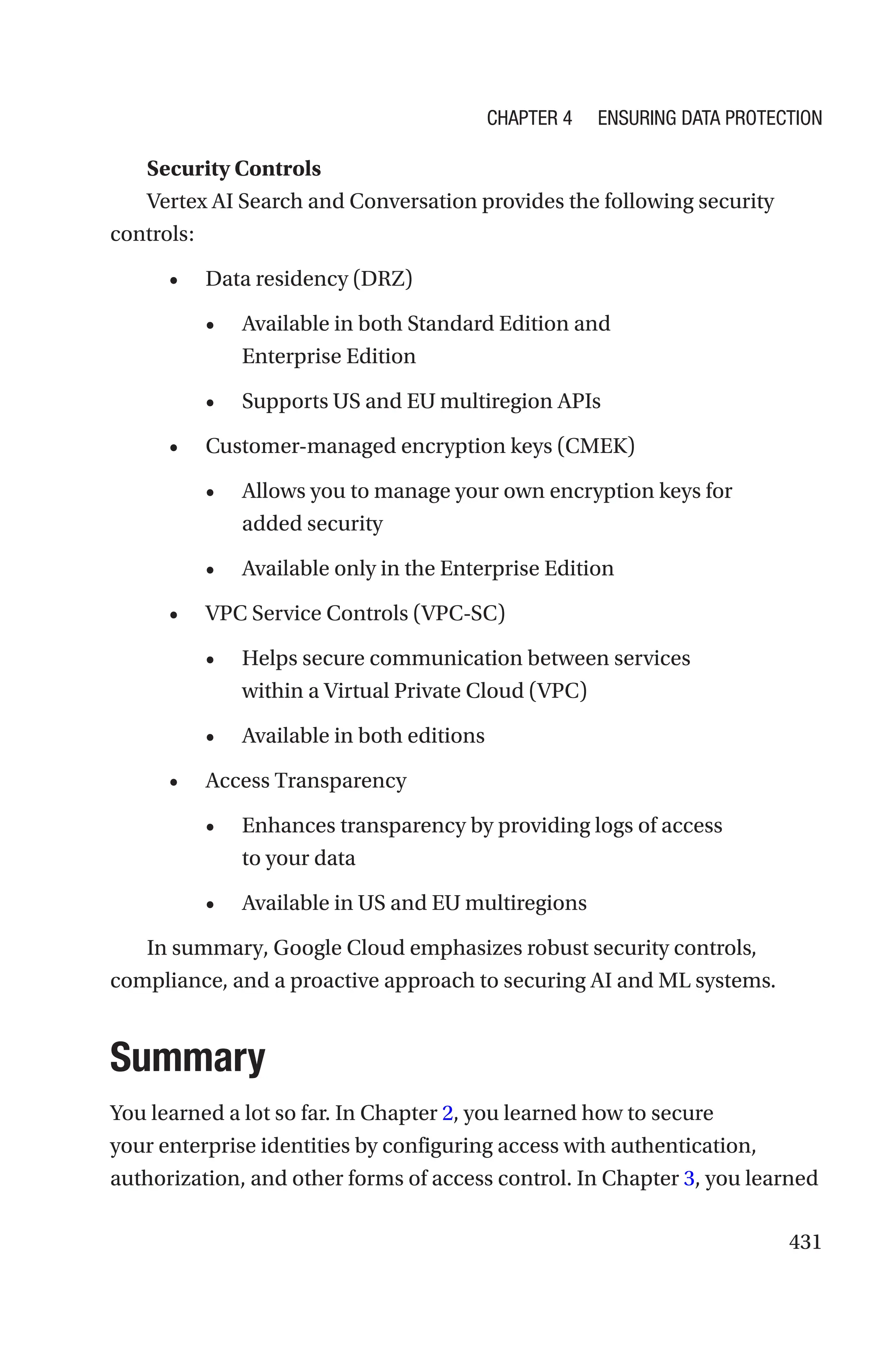431
Security Controls
Vertex AI Search and Conversation provides the following security
controls:
• Data residency (DRZ)
• Available in both Standard Edition and
Enterprise Edition
• Supports US and EU multiregion APIs
• Customer-managed encryption keys (CMEK)
• Allows you to manage your own encryption keys for
added security
• Available only in the Enterprise Edition
• VPC Service Controls (VPC-SC)
• Helps secure communication between services
within a Virtual Private Cloud (VPC)
• Available in both editions
• Access Transparency
• Enhances transparency by providing logs of access
to your data
• Available in US and EU multiregions
In summary, Google Cloud emphasizes robust security controls,
compliance, and a proactive approach to securing AI and ML systems.
Summary
You learned a lot so far. In Chapter 2, you learned how to secure
your enterprise identities by configuring access with authentication,
authorization, and other forms of access control. In Chapter 3, you learned
Chapter 4 Ensuring Data Protection
 