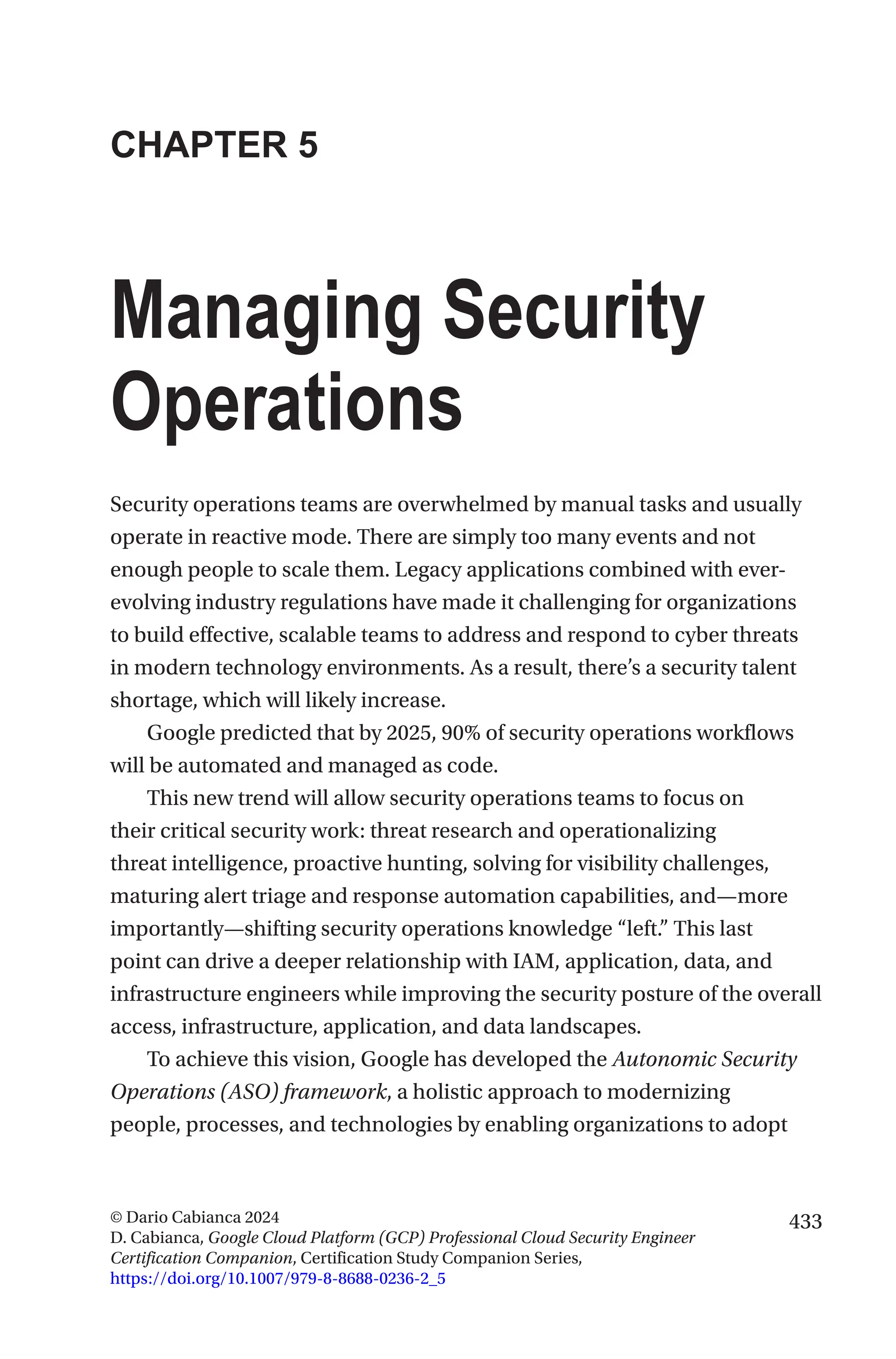 433
© Dario Cabianca 2024
D. Cabianca, Google Cloud Platform (GCP) Professional Cloud Security Engineer
Certification Companion, Certification Study Companion Series,
https://doi.org/10.1007/979-8-8688-0236-2_5
CHAPTER 5
Managing Security
Operations
Security operations teams are overwhelmed by manual tasks and usually
operate in reactive mode. There are simply too many events and not
enough people to scale them. Legacy applications combined with ever-
evolving industry regulations have made it challenging for organizations
to build effective, scalable teams to address and respond to cyber threats
in modern technology environments. As a result, there’s a security talent
shortage, which will likely increase.
Google predicted that by 2025, 90% of security operations workflows
will be automated and managed as code.
This new trend will allow security operations teams to focus on
their critical security work: threat research and operationalizing
threat intelligence, proactive hunting, solving for visibility challenges,
maturing alert triage and response automation capabilities, and—more
importantly—shifting security operations knowledge “left.” This last
point can drive a deeper relationship with IAM, application, data, and
infrastructure engineers while improving the security posture of the overall
access, infrastructure, application, and data landscapes.
To achieve this vision, Google has developed the Autonomic Security
Operations (ASO) framework, a holistic approach to modernizing
people, processes, and technologies by enabling organizations to adopt
 